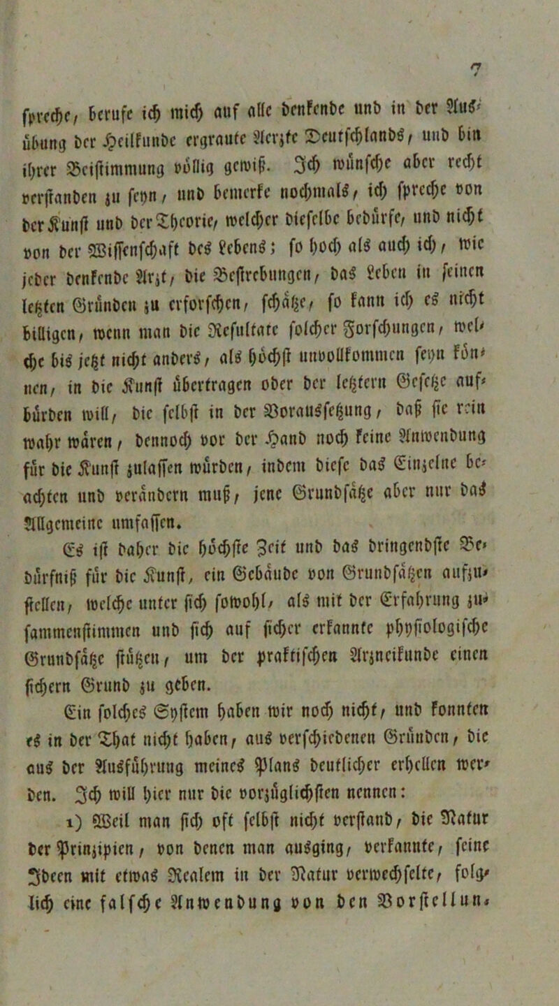 fpvcf^f/ Berufe xd) mief) auf a((c beuFcuBc unb in ber 5fuf* Übung bcr i?cllfuube ergraute Stcrjfe 2)cuffe^(anbö, uiib Bin ihrer 25cif}imniung uoflig getvif'. 3^ luunfefie aBcr re^t tjerjranbeu ju febU/ unb Beuierfe uocl)uial^/ ich fpre^e uon bcrÄunjl unb berXh^bno tuelcher biefelBe Beburfe, unb nicht »on bcr 5Siffenfchaft bc^ ?cBen^ j fo l)0<h a(^ auch ich t iric jeber benFenbc SU'it/ bic ^ejlrcBungen, ba^ £cBcu iu feinen lebten ©rünben crforfchcn, fchatiC/ fo fann ich nicht BiÜigcn, toenn man bie Diefultatc folcher Sorfchungen, ti'cU che Biö jeßf nicht anber^, aU huchP unuoüfommen fei)n Fün* nen/ in bie ^un(? übertragen ober ber le^teru ©efc$e auf* Bürben mül/ bie felbll in ber SSoraii^fe^ung / ba§ fte rein wahr waren, bennoch »or ber .^»anb noch feine Jtuwenbung für bie^'unjf julaffen würben/ inbem biefc ba^ (Sinicfiw Be* a^ten unb »eranbern mu§; jene ©runbfa^e aber nur ba^ JlUgcmcinc umfaffen. Qi ift baher bie huchfw 3rit unb Mi bringenbjle ^e» bürfnif* für bie ^unj?, ein ©eBaube »on ©runbfa^en aufjn* ftellen/ welche unter fid) fowohl/ al^ mit ber Erfahrung iU* fammenjiimmen unb ftch ««f erfannfe phpfiolo3«f<hc ©runbfa^e ftü^eu/ um ber |)raftifchen Slrincifunbc einen (ichern ©runb iU geben. ©in fold;eg ©pjfem haben wir noch nicht/ unb fonnten <i in ber ^hat nid;t haben/ aug oerfchiebenen ©rünben/ bie aug ber ?lugfuhvuug meincg ^lang beutlicher erhellen wer* ben. 3eh will hier nur bie »orjüglidlften nennen: i) QBeil man fid; oft felbft nicht »erfianb/ bie 9^afut ber ^riniipien/ »on benen man augging/ »erfannfe/ feine 3been mit etwag Stealem in ber 3^atur »erwechfclte/ folg* li^ eine falfche 5lnwenbung »on ben 33orftellun«