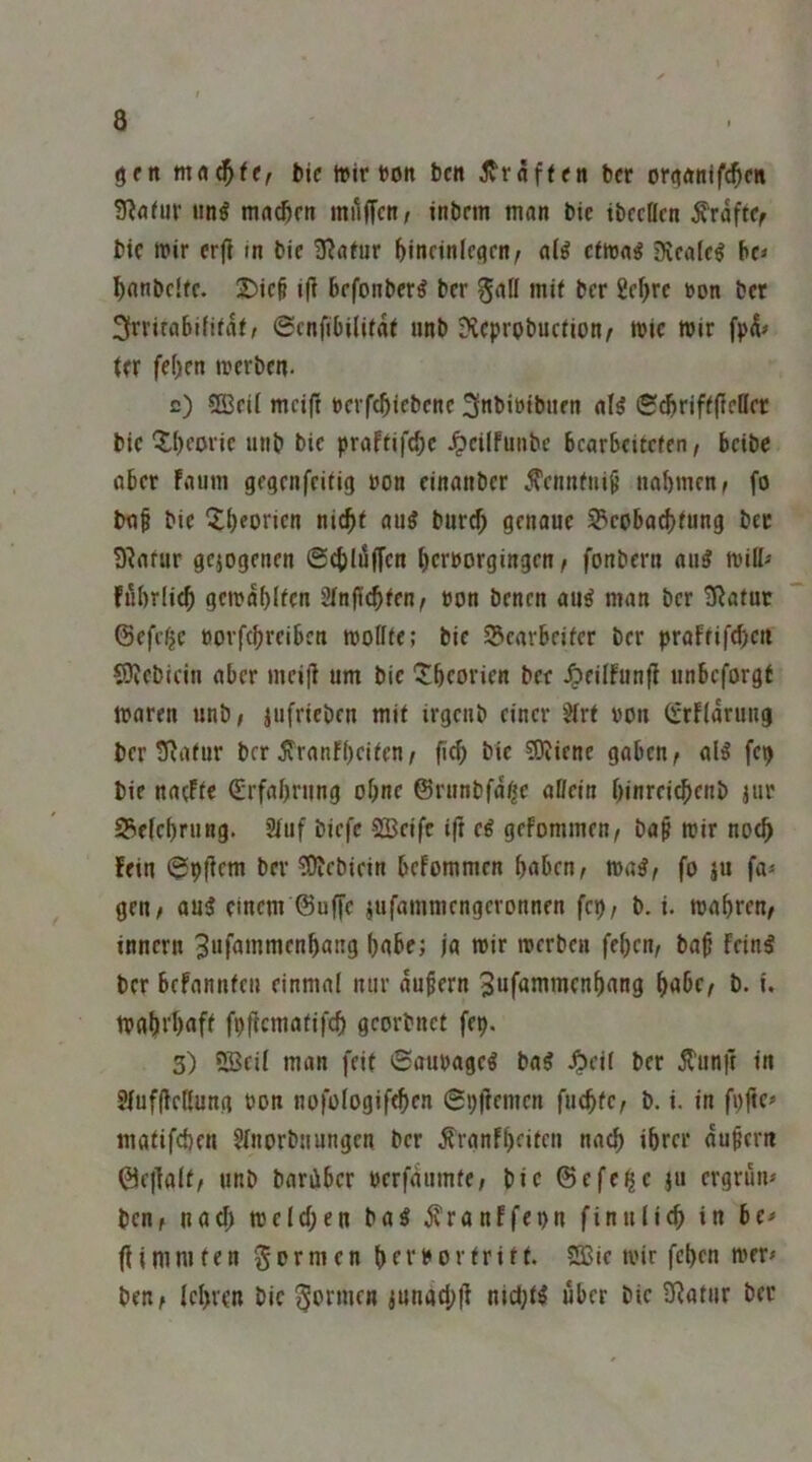 gm bicttirtoit bcn jvräffen bcr ortfdnlfc^en 3?flfur nn^ mnd)rn milffcn/ inbcm man bic ibccflcn ^roftCf btc mir crf! in bie 3^afur ^incinlcijm^ a(^ cfmag 9ica(c^ ho ^nnbcifc. 2)ic§ i(i brfonber^ bcr gall mif bcr £c^rc »on bet 3rrirabififäf, ©cnfibilifäf unb Dteprobuefion^ mic mir fpä» (er fc()cn merben- c) 5ß3cit mcif! ncrfcbicbcnc 3nbibibiicn al^ ©^riffficHcr bic ^tljcoric unb bic praffifebe ^cilfuiibc bcarBcitcfcn/ beibe aber faum gegenfeifig »on cinanber Ä’cnnfni^ nabmen^ fo baf bic 5;bconcn l’Wi'tb genaue S3coba^fung bet D^afur gejogenen ©cbläffcn bernorgingen ^ fonbern au^ miff« fubriieb gcmäblfcn Sfnjicbfen^ »on benen au^ man bcr tJJafur (Sefc^e öovfcbrciben mollfe; bic Scarbeifer bcr prafrifebett SiJJcbicin aber mci(! um bic 'Jbcorien bcc ^cilfunfi unbeforgf maren unb; jufrieben mif irgeub einer ?irf »ou (rrflärung bcr tRafur brr ^ranfbeifen/ ficb bic ?0Jicne gaben; alö fetj bic nacFfc €rfabrung ohne ©runbfä^c allein binrcicbcnb jur 93clcf)rung. 2luf biefe SBcifc ift ei gefommen; ba^ mir noch !cin ^pficm bcr ?E)Jcbicin bcFommcn bflbcn; ma^; fo ju fa* gen; au3 einem ©uffc jufammengeronnen fcp; b. i. mabren; innern ^wfflinmenbang bobe; ja mir merben febcu; baß feinl bcr befannfeu einmal nur äußern 3wf<»nimcnbang b«bc^ b. i. mabi'bflfl fpßcmafifcb georbnet fep. 3) 2Bril man feif 6aut)ageö ba^ ^cil bcr Ä'unit in 3lufßc(lung non nofologifeben ©pßemen fucbfc; b. i. in fi)ße» mafifeben 5lnprbuungcn bcr ^ranfbrifen nach ibrer äußern ©c|]alf; unb barüber oerfäumfc; bic ©efe^c ju ergrün* ben; nach melcben ba^ ^ranffepn finulicb in be* (Ummfen formen SÖSie mir feben mer* ben; Icbren bic ^bnnrn iunacbll niebt^ über bic iKatiir ber