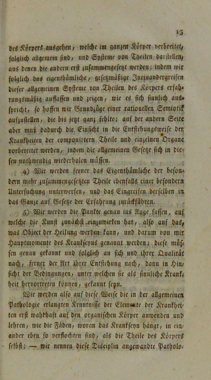 folglid) flilgcmcin jinb, unD epftcmc \>on ^Ipcilcti Daiftcaen^ flug bcncn t>ie anDcrn fi(i jufdmrafngcfcijt inbcm wie folglid; m eigcnil)um(t(l;e, gcfciiiiw^igc 3nr.i»anÖcrgrcifcii Ziffer aligemcinfn ©pjicmc üon .JlfKilcn bes Jv.üipcrö crfa^< rungönifl^’ig nuffuffen unt) ici^cn, wie cg |irf; finniid> aug* fpriefef^ fo Ijotfen wir ©run&iügc einer rationellen ©emiofiP anfiuilcaen, t>ic big jc^f ganj freite; ouf Der anbern 6eitc aber mup baburc^ bic C’inficbf in bie ©ntftcbunggweife bec ^ranfbeiten ber cotnponirfern Xbeilc unb cinjelnen Organe porbereitet werben/ inbem bic aügemeinen @efc/jc |icb in bie^ fen notl;wcnbig wieberbolen nuliJcn. 4) 2iJir werben ferner bag €*igentbumli^e ber befon* bern nieftr jufamniengefeaten Xbeile ebenfaUg einer befonbem Untcrfud;ung unterwerfen/ unb bag ßringreifen berfciben ia bag ^anje auf ©efeige ber ^'rfal^rung jnrucffubrcn. 5) Sßir werben bie iflunfte genau ing Stuge fgffen^ auf, weld;e bie ivunft iunad;jl.einjuwirfcn'bat/ alfb auf bag/ wag Object ber Jpeilung werben:fanu/ unb barum uon mir ^aupfmomente beg Äranffepug genannt werben; biefe mufÄ fen genau gefannt unb foigii^ an fid; unb ibrer jQualitat na(b,/ ferner ber 5lrt ihrer C-ntftebung nach/ bann in ^in; fi4)t ber ^ebingungen/ unter wclcbcn (ic alg finnlicbe Traufe beit berrortreten fonnen/ gefannt fepn. 5U3ir werben aifo auf biefe SBeifc bic in ber aUgemeinm ^atbologic erlangten *^ennmiffe ber <Sleme*itc ber jt'ranfbcü ten er|f wabbbnft auf ben organifd)cn it'orper anwenben unb lebreu/ wie bic gaben/ woran bag i?ranffcpu bangt/ in eiW' anber eben fo »crflocbfen ftnb/ alg bie Qlbeile beg jforperg fel6|f; — Wir nennen biefeJtJigciplin angewanbte ^patbolo.'