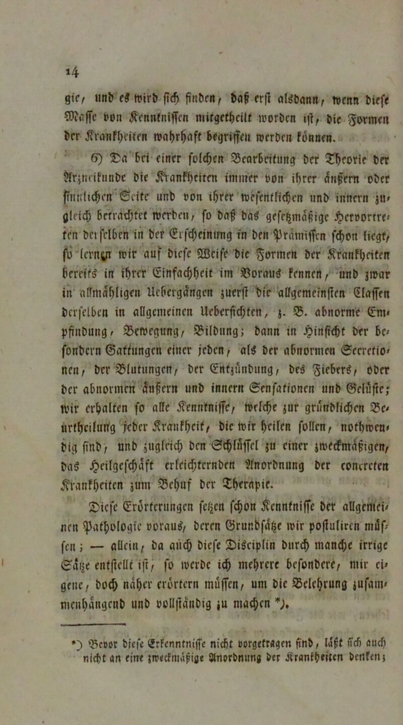 %\Cf iinb (9mti flc^ j^R^rn^ t»af erfl aBDönn, rtcnn bief« 5)?i'fTc bon ^cnneniffcn niitgcf()ciU luorbcn i)], bic gormni bcr fi'rtnff^cUfit mnljr^nft begritfcii wcrbcti fonticn. 6) 6d einer folgen S5earBeifun(i ber ?!l^eorie bet ^ir^nrifunbe Die ^nnF!)citen immer bon i^rer Unfern ober fiitnlt^en Seife unb »oti i^rer mefenffi^en unb innern ju» (jleid& 6rtvntf;fef »erben, fo bn^ ba^ gefe^möpige J^eroorfre» fen bcifelbcn in Der (Erfcf^eintmg in Den ^rdmiffen f^on (iegf, (\) (crnyi mir auf biefc SBcife bic Sormen Der ^fanfljeifen bereift in ihrer Ginfachheif int ^orati3 fennen, unb jmar in aPfmdhIigen Uebergdngen juerj! hie atfgemeinjlen Slaffen bcrfclbcn in aflgemeinen Uebcrji^fen, j. S. abnorme €m* pfinbungf S^wegung, SBilbnng; bann in Jpinftehf Der bc« fonbern ©afhmgen einer jeben, ol^ ber abnormen Secrefio^ neu, ber 351ufnngen, ber ^nfjunbung, bes'Sieber^, ober ber abnormen du§ern unb innern Senfafionen unb ©dufte; wir erhalfen fo aKe ^ennfniffe/ Welche jur grunbfi^en 25e< urfheifung leber ^ranfheif/ bie Wir heiPen follen, nofhweu» big finb; nnb jugleicf; ben S^iuffel ju einer iweefmdfigen, ba§ ^eifgefchdff erleichfcrnben 3(norbnung ber concrefen ^ranfheifen jum 35chuf ber Xbrrnpie. 2)icfc (Srorferungen fc^en fchon ^ennfniffe ber aKgcmci# neu Pathologie vorauf/ bereu ©runbfd^e wir po|luIircn mdf^ fcn j — allein/ ba an^ biefe 2)i^cip(in buri^ manche irrige Sdije enffieüf ift/ fo werbe ich mehrere befonbere/ mir ei» genc/ bo4> naher erorfern muffen/ um bie SJelehrung jufam» menhdngenb unb oollftdnbig ju machen *), ^cDor biefc ®rFenntn((fc niebf öorgefragen jinb, Idft iTcf) aud) nicht an ein« jirecfniafiae Slnorbnimg ber Äraniheltcn benfenj
