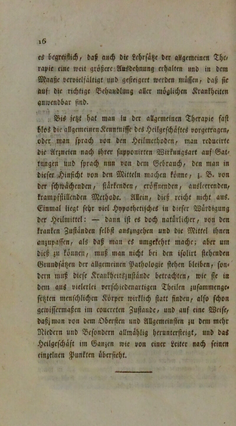 b(j§ Dir ?c^rfa^e brr aHgemcincn ^t^C/ ra))if finc tveit größere Sfu^bcbtuing erhalten unb in bem SSJfiinpc bcröielfaltigt unb gefrfigeri njerbrn inuiTcn, ba$ jle auf bic rt^fige 55d)a«blung aUcc nioülirf;m i^ranf^eitcn gnivcnbbar finb. . ^i^ f)at man in bet ftßgcmdncn ^tf)crgpie fajl bfe^ bie allgcineinrn j?cnnfniffc be^ ^cifgcf^dffeö »orgefragen/ obfr innn fpraef; »on brn 4>fjfmcibobcn; man rcbucirfc bic ^irinden nacl; ihrer fu|jponirfcn SSirfung^art auf ©at^ fungen iinb fpra^ nun bon bem ©cbrauch^ ben man in biefer .J^injicht bcn ben 9)viffe(n machen fdnne / {. 55. bon ber fchtbd^enben / frdrfenben / criJjfnenben / au^fecrenben^ frampfitißenben 50?ethobc. Mein/ bief reich< nicht anl ©inmaf liegt fehr bicl Jpppothetijche« in biefer ?lBuvbigung ber .^eilniittcl: — bann i(l eö hoch natürlicher/ bon ben franfen 3uftdnben felbf? au^iiigchen unb bie ?0?ittel ihnen nnjupaffen/ aB bah man d umgefehrt mache; aber um bich jn fünncu/ muh man nicht bei ben ifolirt fichenben ©runbfa^en ber aügemeinen 5)3athologic jlehen bleiben; fon» bern mirh biefc ^rauFheit^Jul^anbc betrachten; mie jtr i« bem au^ bielerlei berfd;iebenartigcn 3;hcilen jufammenge* festen menfchlichcn 5?orper tbirflich |latt finben; alfo f^on gcibiffermahcn im eouereten unb auf eine 9Be«fe; bahjman bon bem £)ber|]cn unb 8lttgemein|len )u bem mehr 3^iebern unb 55efonbcrn aßmahlig hd'unterfieigt, nnb bai .^eilgefchdft im ©anjen mie bon einer Leiter na^ feinen einielnen ^^»nften uber|teht.