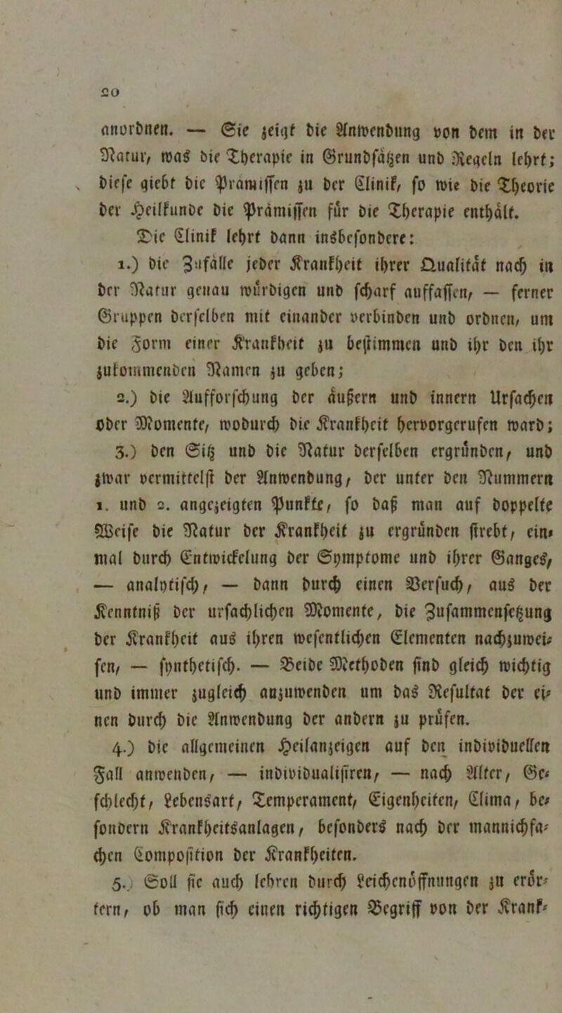 nnor&nfn. — (Sie iciqt fcie SfntDfufcung »on bcm in ixt Statut/ roa^ bit ^t)crapic in ©runbfa^en unb iÄegdn lel)ri; biffc gic6f bic ^tamifffn ju bcr Slinif, fo n>ie bic X^eoric bet ^eilfunbe bic ^rämiijm für bie Xbernpie cntI)dU. Xic Slinif lebrf bann inöbcfonbcre: 1. ) bic 3**fdtlc jebcr ^ranf()cit ibrer nuafitdi nnt^ in brr O^anir genau roürbigcn unb fc^arf nuffaffcn/ — ferner ©ruppen bcrfclben mit einanber uerbinbcn unb orbncn^ um bie 5orni einer ^ranfbcit )u be|iimmcu unb il)r ben il)r iutoiunienbcn üJantrn ju geben; 2. ) bie 2lufforfcf)ung ber nu§ern unb innern Urfa^en Ober 5)iomente/ rooburcb bie ^ranfbeit bcrporgerufen marb; 3. ) ben Siti unb bie ü^aiur berfelben ergrunben/ unb jtuar cermittel|] ber Sinmenbung/ ber unter ben ^IRummern 1. unb 2. angcjcigten fünfte/ fo ba§ man auf boppelte ?a>eife bic Statur ber ^ranfbeif ju crgrunbcn ftrcbf/ ein» mal burcb ©ntioicfelung ber ©pmptomc unb ihrer ©ange^^ — analptifcb/ — bann bur^ einen 33erfu<b/ au^ bet ^ennfnip ber urfa^licben SKoracnte, bie 3«f<»nimcnfc^ung ber Äranfbcit nu^ ihren mcfentlicben Elementen naebiumeü fctif — fpntbetifcb- — ^eibc COvctboben finb glei^ tpiebfig unb immer jugleieb «njumenben um ba^ 9iefulfaf bet eU nen burcb bic ?lnmenbung bcr anbern }u prüfen. 40 bic allgemeinen .^eilanjeigcn auf ben inbipibuelfen Soll anroenben, — inbiPibualilTren^ — nach 'Mer, @e< fcblecbt/ Lebensart/ Xemperament/ Cigenbeifen/ Slima, be/ fonbern jiranfbcit^anlagen/ befonber^ nach ber manniebfa' eben Oiompoiition ber j^ranfbeiten. 5.. 0oli i?c auch (ebren burcb Jei^cnoffniingen iU er^r^ teruf ob man einen riebtigen S3egriff Pon ber .^ranf*