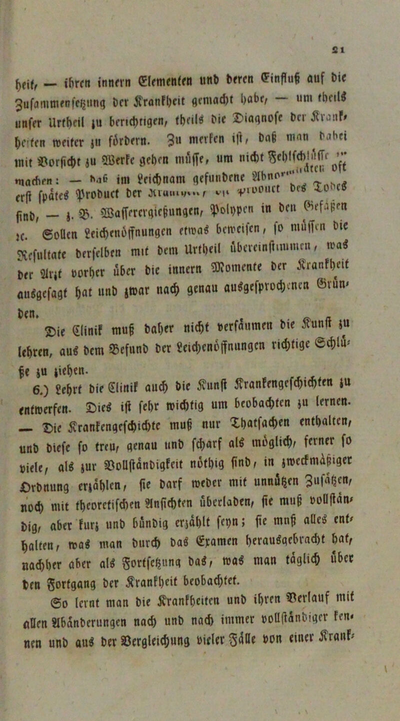 ^eif, - ihren innern Clfmenifn imb brren (Finfluf auf Die 3ufaninifnffl|un(| her ^'ranfl)fit flciua^t l)abr^ um fbcil^ unfer UrfbftI ju berichtigen; fbeilö bie ®iaqnofe her jfiotif» helfen meifer jti förbern. 3» mit Süorfitht 4U SBerFe gehen imiffe, um nicht maehfit: — »'•i6 ini Leichnam gefunbene ' » erfi fpäte^ '^Jrobuef ber juu»i»;v.»f +'iuouct ^e^ Xo finb, — 4. ©afferergietungen, ^olppen in beu ^efapen }c. ©ollen geichenoffnungen etmaö bemeifen, fo müffm bic ?iefultafe berfelben mit bem Urtheil fibeveinft.mmcn, ma« ber mit Porher Äber bic innern 3)?onKntc ber Äranfheif au^gefagf hot au^gefpvochenen ©vum ben» . o a 2)ie eiinif muf bal)cr nicht uerfnumen btc itunft 4« lehren, au« bem 93efunb bet geid)cn6jfnungcn richtige ©thlu^ |e 4U Riehen. 6.) £ehrf bic SliniF auch bie ivunfi j?ran!engefchid)ten ju entnjerfen. SMe« ifi fehr wichtig um beobachten 4« lernen. — t)ie ^ranfengefchichte mu§ nur Xhatfachen enthalten/ unb btefe fo treu/ genau unb fd)arf al« möglich/ ferner fo siele/ al« 4ur ©oUftanbigfeit nothig finb/ in 4wecfmÄpigcc £)rbnung cr4ahlcn/ fie barf weber mit unnö^en 3«fn^fnt noch mit theoretifchen ?lnfichten ubeclaben/ fie mu§ ooüjlam big/ aber Fur4 unb bunbig erjahlt fepn; fie mnh aüe« enf/ halten/ n>a« man burch ba« €ramen herau«gebracht hat/ nachher aber al« gortfehnng ba«/ wa« man täglich über ten gorfgang ber ^ranfheit beobachtet. 60 lernt man bie jvranfheiten unb ihren Verlauf mit flDen abanberungen nach unb nach immer poll(ianbiger fen< neu unb au« ber aSergleichung Pieler gdUe »on einer ^rauF#