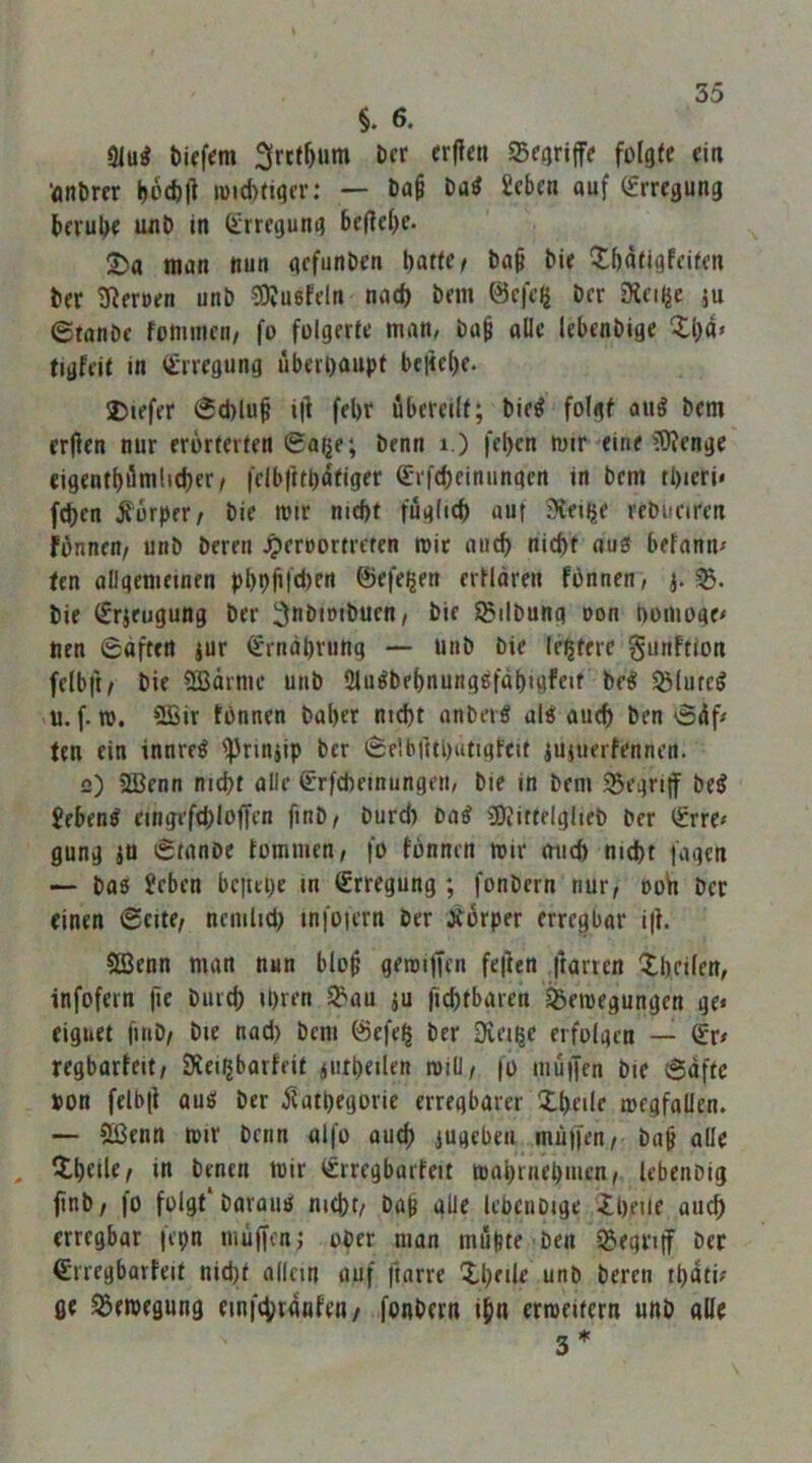 §. 6. 9Iu^ t)iffem Seijrijfe folgte ei« •flnbm büffcll n)«d)(igcr: — öa§ Da^ Seben auf (Erregung beruhe unb in (Erregung beliebe- 2)a man nun gefunbcn hatten ba^ bie Xbatigfeifen ber Üßeroen unb SOJuefeln nad) bem ©efelj ber D?ci|je ju 6tanbe fomnien/ fo folgerte man, ba^ alle lebenbige 5:1)4» tigfeit in (Erregung überhaupt be|te()e. 2)iefer @d)lu^ i|l fel)t übereilt; bie^ folgt au^ bem erjlen nur erörterten 0a(je; benn i.) fel>en mir eine ^O^enge eigcnthömlid)er/ |‘clbfithafiger (Erfcbeinungcn in bem tl)ieri» (eben jlorper/ bie mir nicht füglich auf 3?etije rebueiren fönnen/ unb bereu Jperoortreten mir ouch nicht ous befann» fen allgemeinen phphldien ©efe^en ertloren fönnen, bie (Erjeugung ber ^nbimbuen/ bie Sßilbung oon nomoge» nen 6afttn jur Ernährung — unb bie lehterc gunftion felbft^ bie SBarnu* unb IMu^behnungßfahigfeir be« ^(ute^ u. f. UJ. 5ffiir tonnen baher nicht anbei« ul« auch ben 04f» ten ein innre« ^rinjip ber 0elb|lti)atigfeit iUiuertennen. 2) 2ßenn nicht alle 0rfcheinungen, bie in bem ®egri|f be« £eben« eing^fthloffen finb/ burd) oa« äfiittelglieb ber (Erre» gung an 0tanbe tomnien; fo tonnen mir mich nicht fugen — ba« Eeben bciiepe in Erregung; fonbern nur, ooh ber einen 6eite^ nciulid) infoiern ber Äorper erregbor i|i. $eßenn man nun blop geroiffen fe|len ,|tartcn Xheilen, infofern fit biirth ihren ^J'uu ju fichtbaren ^emegungen ge» eignet fiiib/ bie nad) bem föefeh ber Diei^c erfolgen — (Er» regbarteit/ Siei^barteit jiitheilen roill/ fo muffen bie 6aftc pon felb|t au« ber ilathegorie erregbarer thede megfallen. — 2ßenn mir benn alfo auch iugeben muffen/ bu^ ade , Qlhtdt/ henen mir (Erregbarfeit mahrnehmen/ tebenbig finb/ fo folgt*baraii« nicht/ bub alle lebenbige '5heue auch erregbar fepn miiffenf ober man müpte ben SSegriff bec €rregbavfelt nicht allein auf ftarre Xheile unb beren tpati» ge S5emegung einfchranten/ fonbern ihn erroeitern unb alle s*