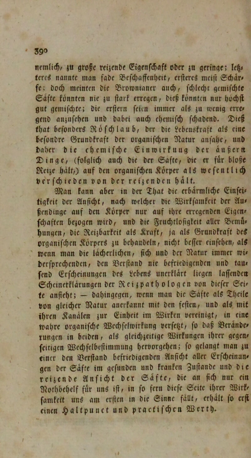 nemHc^/ ju große rcijcttt>< ^jgenf^nff ober ju geringe; Ie|< terr« nannte man fabe 95cfd)ajfcnl)cit/ cr(ierc5 mcift 0d)ar# fe; bo^ meinten bie 35TOtt>nianer aueb/ fd)Iecl)t gemif^tc ©affe fonnten nie ju fiarf erregen ^ bieß fonnten nur l)üd)(l gut gemifd)fe; bie erftern feien immer al^ ju menig erre» genb anjufe^en unb babei auch cbemif^ fc^abenb. 2)ieß fbat befonber^ 31 üferlaub, ber bie Jebengfraft al^ eine befonbre ©runbfraft ber organiftfeen 3^atur anfabc^ unb baber bie ebemifebe Sinroirfuug ber dußcrti Dinge/ (fofgiieb auch bie ber ©aftc/ bie er für bloße Sieije bdit/) auf ben organifeben Körper alö »efentli^ perfebieben »on ber reiienben b^l^ 5Dfau fann aber in ber Xbu^ bie erbdrmliebe (Einfei# ligfeit ber 2Inß(btf nach melcber bie 2Birffamfeit ber 2fu# ßenbinge auf ben jlorpcr nur auf ibre erregenben €igen# fd)aften bejogen toirb/ unb bie grud)tloßgfeit aller S5emu» bungen/ bie Sieijbarfeit al« Äraft/ ja alö ©runbfraft beJ organif^en Körper« ju bebanbcln/ ni^t beffer einfeben/ al^ ' wenn man bie Idtberlicben/ ßcb unb ber ü^atur immer tri# berfpre^enben/ ben 33cr|]anb nie befriebigenben unb tau# fenb (Erfebeinungen be^ ücben^ unerfidrt liegen laffenben ©(beinerfidrungen ber Dveiipaft) ologen ron biefer ©ei# fe anßebt; — babingegen, trenn man bie ©äfte al^ Dbeilc . pon gleicher Statur anerfannt mit ben fejfen/ unb al^ mit ihren banalen jur (Einheit im SBirfen rereinigt/ in eine irabre organifebe SBccbfeltrirfung Perfekt/ fo baß 33erdnbe# rungen in beiben/ alö gleicbjeitigc 53Jirfungen ihrer gegen# feitigen 5£Be(bfelbeflimmung berrorgeben; fo gelangt man |U einer ben sBerjlanb befriebigenben 2lnßcbt aller €rfcbeinan# gen ber ©dfte im gefunben unb franfen 3«l^«nbe unb bie reijenbe Slnficbt ber ©dfte, bie an ßcb nur ein 3fiotl)bebelf für un^ i(i, in fo fern biefe ©eite ihrer SBirf# famfert un^ am er(ien in bie ©inne fdüt, erl)dlt fo erjl einen ^altpunct unb procfifcbcu 2Bertb* I