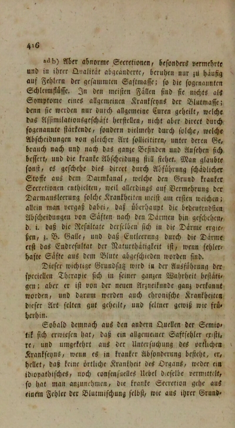 4^6 «db) ?fbfr abnorme eecrerioncn^ befonber^ oermebrtc uni) in ihrer üiialitdf abgcänbcrfc/ beruhen nur ju häufig auf gchlern Der gcfoninitcn 0affnia|fe; fo bie fogcnatinfcn 0d)letniflujfc. 3« ben inciften gdllcn finb fic nid;fö a(i 6i)mpromc ciueö offgemeinen it'ronffcpng ber ^Jurmaffe; benn fie werben nur burch affgemeinc €uren geheili, welche boö ?lfftmilarionggef(hdfi herfieffen/ nicht aber bircct burch fogenanntc jlorfcnbc, fonbern vielmehr burd) folchc/ welche Slbfcheibungcn »on glcid;er 3frt fofficifiren, unter beren ©e# brauch nach unb nach bag ganic SSefinben unb Slnfehen fi^ beffert/ unb bie franfe Slbfcheibung ftiff frehef. ?0?an glaubte fonft, eö gcfchehe bie^ bireet bur^ Sfbfuhrung fchdblid)et 0to|fe auö bem 2?armfanal/ weld;c ben 0runb franfec ßecrefionen enthielten/ weil afferbingiJ auf 33ermehrung bet 2Darmauglcerung fold;c jt’ranfheiten ineift om erilen weichen; allein man ücrga^ babei/ baf überhaupt bie bebeutenbllcn 2Ibfchcibungen uon ©dften nad; ben 2)drmcn hin gefebehen/ b. i. bah bie Stcfiiltatc berfelben fich in bie 2)drme ergic» hen/ j. ©affe/ unb bah Entleerung burch bie 2;drmc erfi ba^ Eubrefultat ber 3iaturthdtigfeit ifi/ wenn fehler# hafte ©dfte auö bem ^lute abgefchieben worben finb. SMefer wichtige ©runbfa^ wirb in ber Slusführung brr fpecieffen l?;hcrapie fid; in feiner gauien Söahrheif brüdti# gen; aber er i|] »on ber neuen ^Iräneifunbe ganj »erfannt worben/ unb barum werben auch chronifchc ^ranfheiten biefer 3Irt feiten gut geheilt/ unb feltner gewip wie frü» herhin. ©obalb bemnad; auö ben anbern D.ueffen ber ©emio# fif erwiefen huf/ bah ein allgemeiner ©aftfehler epifH# te, unb umgefehrf au^ ber Unferfudjung beö örtlichen \ 5?ranFfei;n^ / wenn e^ in franfer Slbfonberung befteht, er# hellet/ bah feine ürtlid)e jfranfheit be« Organe/ weber ein ibiopathifche^/ noch confenfueffe^ Hebel biefelbe »ermittelt/ fo hut mau anjunehmen/ bie franfe ©ecretion gehe au5 einem Schief bec ißlutmifchung felbji/ wie au^ ihrer ©runb#