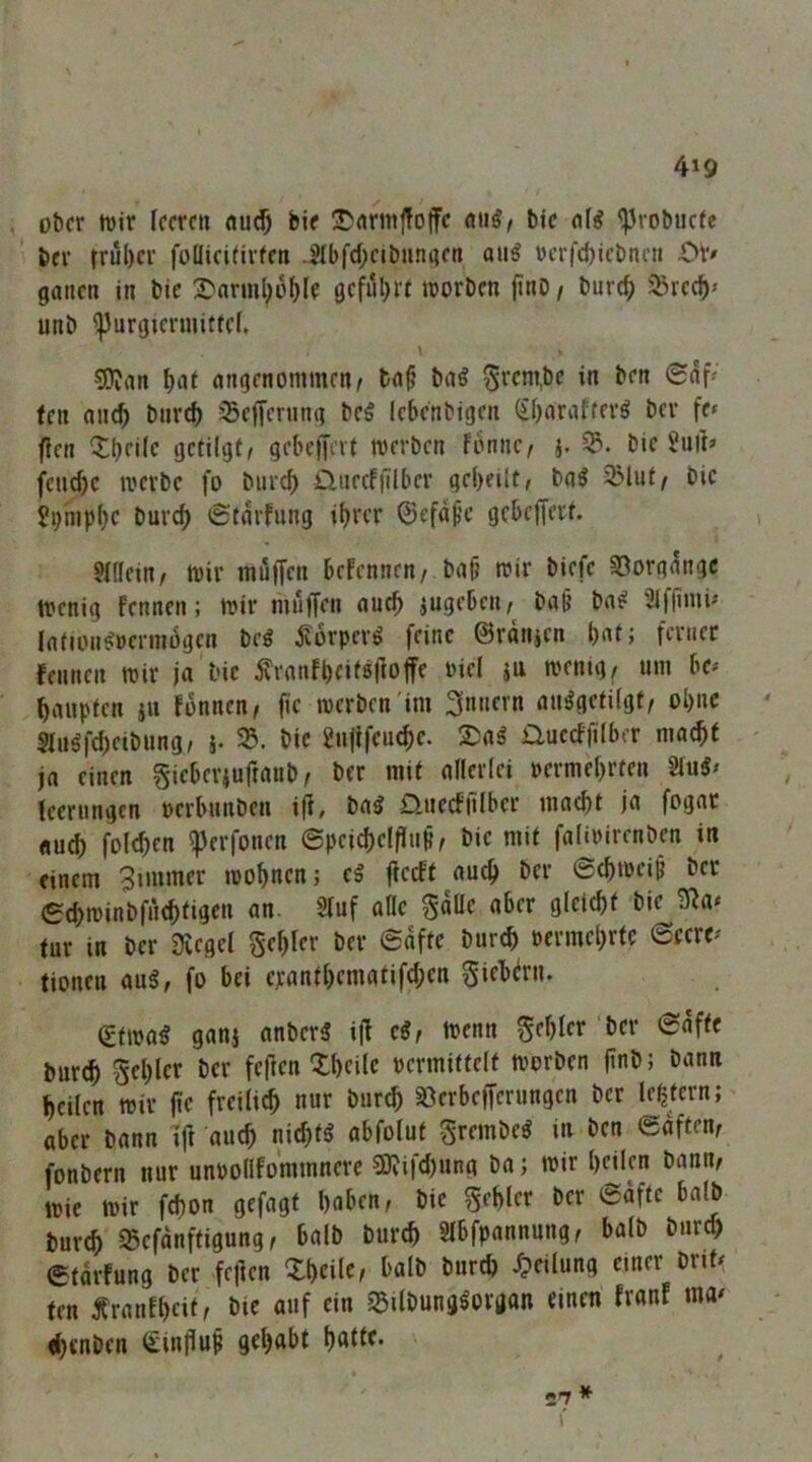 4»9 ot)fr tüir leeren nuc^ bie 3)nrm|!ojfc aug, bie ^robiicfe ber trul)cr follietfivfen .Hbfd;etbnnflen au^ »crfd)iebnrti Ot> ganen in bie 1)nrinl;ü()lf geful)rt lüorben |inO/ burcf) $Bred)» unb ^urgiermittef. \ CD?nn ^af nngenommen/ bn§ bnö 5>^em,be in ben <Saf^ fen nn^ bnrd) ^Befferung beö lebenbigen (ifinrnfter^ ber fe» ffen Xfjeile getilgt/ gebeffm werben fbnne, i. bie Juft» fcnrf)c werbe fo bnreb jQtiecffilber geteilt, bg^ 2Mut/ bie Si)hipl}C burc^ ^tgrfnng ihrer ©efape gebeffert. 51llein/ Wir muffen befennen, bgü wir biefc SDorgnngc wenig fennen; wir mülTen ouch iugeben, bg§ bn^ ülffinip Infion^»cnn6gcn beö ^orper^ feine ©ratijen hntj ferner fennen wir ja bie jfranfheit8|loffe tnel ju wenig, um be^ hanpten jn fnnnen, fic werben im ohne SInöfcheibung, 5. 35, bie gnftfeuche. Qucctfilber macht ja einen Sif^tvjuftanb, ber mit allerlei vermehrten tecrungen verbunben iff, ba5 £lnccf|ilber macht ja fogar auch folchen ^erfonen ©pcichelfluj?, bie mit faliwirenben in einem Bimmer wohnen j cä ffeeft auch ber ©chweip ber ©ehwinbfnehtigen an. 2(uf afle gdUe aber gleicht bie 3^a* tur in ber Üvegel Sehfer ber ©dfte burch vermehrte 6fcre^' tionen aug, fo bei cpanthematifchen giebtrn. (£twa^ ganj anberä i|l cif wenn Srhlcr ber ©dffe burch Schier ber feften Xhcilc vermittelt worben ftnb; bann heilen wir jtc freilich nur burch aSerbefferungen ber le^tern; aber bann ijl auch nichts abfolut grembe^ in ben ©affen, fonbern nur unvollfommnere ?0?ifchung ba; wir hnkn bann, wie wir fchon gefügt haben, bie gehler ber ©dfte halb burch aSefanffigung, halb burch Slbfpannung, halb bnref) ©tdrfung ber fejlen Xheile, halb bur^ Jpeilung einer brik fen Äranlhcitc bie auf ein a5ilbunggorgon einen fronf ma^ fhenben Stnflut gehabt hnH^* 27 ^