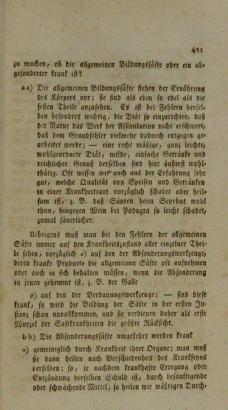 4SI ju machen f oB l)(c ÄUgentfinett ober ein ob» gefonbmer franf if]? aa) !^!ic allgemeinen ^ilbiing^fafic liefen ber Crnabrimg be^ Äorpertf »or; fie finb alä eben fo cbcl al^ bic fejlen Xbeilc'anjufcben. (ti ifi bei gel)lcrn berfef# Ben befonberg tviebfig/ bic 5)iat fo ciniurid)ten, baB ber Statur baö ®erf ber Slffimilafion nid)f cvfdjmerf/ baf bfm ©runbfebler oiclmebr babureb entgegen ge< arbeitet merbe; — eine recht nuipige/ ganj leichte^ ivoblgeorbnete !^'iat/ milbe/ einfad;e ©etrdnfe unb reichlicher ©enu^ berfelben finb h»cr du^erjl inoht' fhdtig. Oft mifien mir auch amJ ber (Erfahrung fel)r gut/ melchc Qualität oon 0pcifen unb ©ctranfen in einer ilranfheitefart üoi’iuglich f(^abet ober heil» fam ifl/ i. ba§ 0duren beim ©eorbut moht thnn/ hingegen 9Bein bei ^obagra fo Ici^t fchabet/ iumal fduerlid;er. Uebrigeng muB man bei ben Fehlern ber allgemeinen ^dfte immer auf ben ^ranfhcit^jn(lanb aller einjelner ^hei^ Ic fehen/ ooriuglid) «) auf ben ber ?lbfonberunggmerfjcuge/ beren franfe ^robuete bic allgemeinen (Safte oft aufnehmen ober auch di behalten mdffen/ menn bie Slbfonbcrung in jenen gehemmt i)l, j. ber ©alle p) auf ben ber S3erbauung^merfjeugc; — finb biefe franf/ fo wirb bie S5ilbung ber (Safte in ber elften 3n=> fianj fchon unoollfommen/ unb jie oerbienen baher al^ crfic SJJurjcl ber 6aftfranfhciten bic grof’fc 9vucf(id;t. bb) -Die Slbfonberunggfdftc umgefehrt merben Franf o) gemeintglich burch ^ranfheif' ihrer Organe; man mug fie bann heilen nad) ^erfd;icbcnheif beö ivranffepn^ berfelben; fo / je nachbem franfhofie Erregung ober C'ntjunbung berfelben (Schulb ift/ burch bcfdnftigenbc Ober fchm(id;cnbe3)?ittel; fo heilen ipir mdfrigen !Onr^»