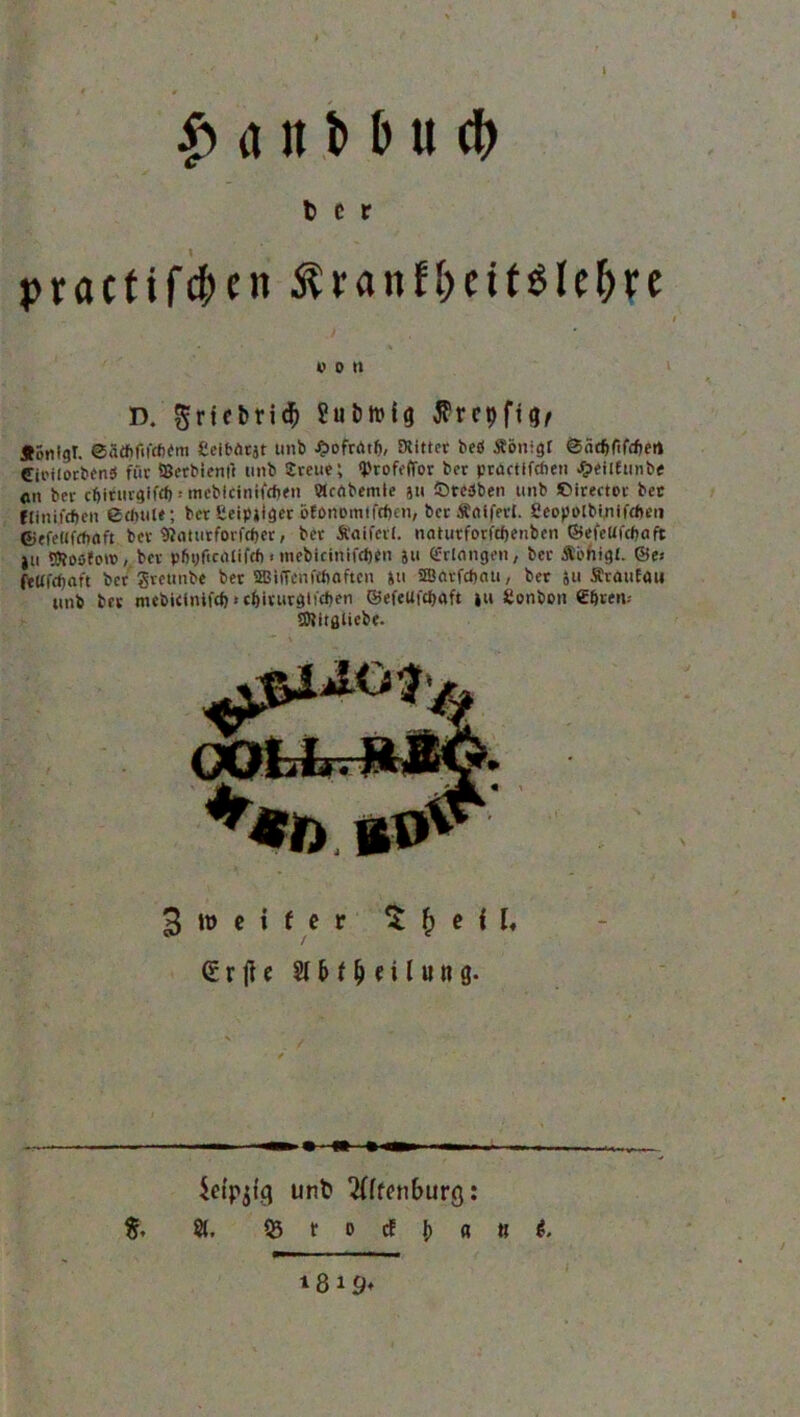 1 £ a it M u tfr t> c r practif^cn $ran?fmt$le&re von D. ^rtcbrid) ?ut)tt»ig flrcpfig, Äönlgt. eätfifiüfifm fieibArjt unb ibofrötl), Stifter bed Äönigr ©äcf>flfd)ert Cioilotbend für ©etbienll unb Svene; <Profeffor ber prbctifcfien #eilftinbe «n bei- cbiturgifrf) -• meblcinifrfjen Hcrtbemte ju Sredben unb ©irector bec flinifiben echuie; ber £eip»iger &fonomtfff>cn, berÄniferl. Seopolbinifdieu 6>efe«frt)flft ber »(mitforfdjer, ber Ä'aiferl. natutforfcfjenben ©efeüfc&aft ju ©tosfot», ber p&yficalifcf) < inebicintfdjen 511 Erlangen, ber ÄL'higl. ©es fetffcfjaft bet grcunbe ber ©iffcnfttioftcn »u SfSAtfcfxiu, ber 511 ÄrauEau unb ber mcbieinifd)-• cf)irurgticf)en ©efeUfcbaft ju Sonbon Cbren-- EOlitfllicbe. 3 weiter 3 £> e H« drjle 2l6t^€ilu»g. icfpjfg unb 2(ffen£>urg: fr 81. 53 t o cf j) « tt t. iß 19*