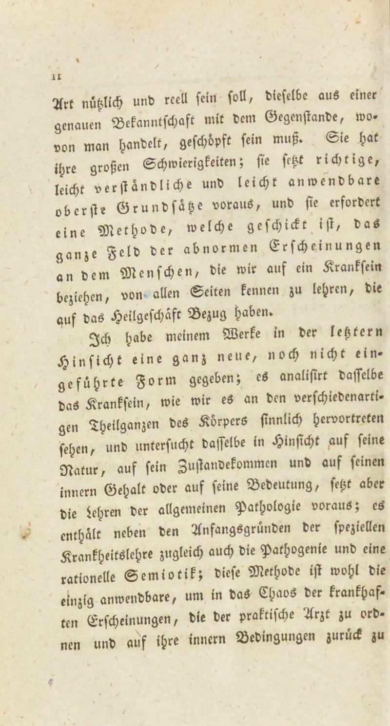 jfrt „amiclj unb reell fein foH, blefe!6e au« einer genauen »efanntfoaf« mit Sem ©egenjianbe, wo- non man fconbelf, gefd)6pft fein muß. Sie l;af i^re grofjen ©(fwierigEeiten; fee fe$t ridjtige, mt e*er|1 anSlid;e unS leitet anmenSbate oberjlc ©runbfä^e voran«, unS fie crforScrt eine 9Dlet&obc, roeid^e gefdjitft itf, So« ganje gelb Ser abnormen ©rfdjeinungen on Sem $!enfd>en, Sie mit auf ein Äranffein bejie^en, von allen Seiten fennen ju lehren, Sie auf Sa« ^>eilgefd)äft 25ejug jiaben. ejeft ^abe meinem SGerfe in Ser (eifern djinfidjt eine ganj neue/ iiotf nid;t rin- ge führte gorrn gegeben; e« analiflrf Saflfeibc t,a« Sranffeln, tvie mit «« an Sen verfd,iebenarti- gen ‘Sfjeiiganjen Sc« Körper« finnlid) fjervortrefeit fef;en, unS unterfuhr So|Tclbe in djin(td;t auf feine Dlatur, auf fein 3u|l«nSefommcn unS auf feinen innern ©efcait ober auf feine »cbeutung, fei)t aber tie Seinen Ser allgemeinen bpatipoiogie porau«; e« entölt neben Sen üfnfangSgrunben Ser fpejielien Ä?ranf^eit«[e^re jugieid; aud) Sie ^ati;ogenle unS eine rationelle ©emiotif; Siefe SJlet&oSe i|t tnofil Sie elnjig ampenbbare, um in Sa« CfjaoS Ser franffmf- ten ©Meinungen, Sie Ser praftifd>e 3frjt ju orb- nen unS auf i&re innern SöeSingungen surürf ju