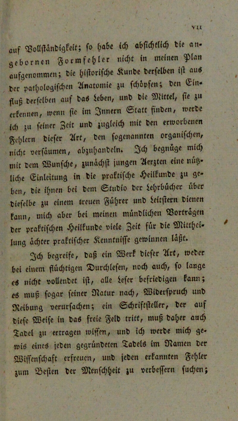 vu ÖUf mWmftiti fo OaSe icb t(e an- äcbornen Sormfe&ler nid)t in meinen ^(an aufgenommen; Die Worifae tfunte terfelbcn ifi au* ter patl)oIogifd;cn Anatomie ju fcf)6pfen; Dentin- terfclben auf ta* leben, unt t>ie Glittet, fie ju ernennen, wenn (tc im Innern ©tatt finten, werte id) ju feiner Beit unt jugleicb mit Den erworbenen gestern tiefer 2frt, ten fogenannten organifdjen, nid)t oerfdumen, abjuhantcln. begnüge mid) mit Dem 5Bunfd;c, jundd;tf jungen 2ferjtcn eine nfif» liebe Einleitung in tie prafttfd^c «fceilfunte 5« 9C* ben, tie ilpnen bei tem ©tutio tcr lefcrbüdjer über tiefeibe ju einem treuen §ü£rer unt leitjlem tt'encn faun, midi aber bei meinen müntlid;en Vorfragen ter praftifd;en «^eilfunte Diele 3cl( Jung achter pra£tifd)er ßennfnifle gewinnen lajjf* ^d; begreife, tafj ein 5Ber! tiefer litt, weter bei einem tätigen £)urd;lefen, noch auch, fo lange e$ nid)t oollentet ifl, alle lefer bcfrictigen fann; eö muj3 fogar feiner Sftafur nad;, ößiterfprucb unt Oteibung oerurfacben; ein ©djriftßeller, tcr auf tiefe SBeife in ta* freie §elt tritt, mu£ tafcer auef) Satel ju ertragen wiffen., unt icb werte mich ge* wi6 eine* jeten gegrünteten ^atelö im Dramen ter SBifienfdjflft erfreuen, unt jeten ernannten geiler jum Hellen ter 9ttenfd;fceit ju oerbeflern fud;en;