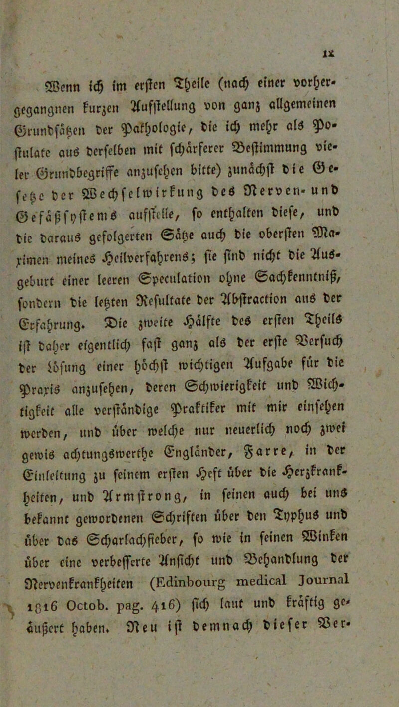 gegangnen furjen tfuf|lel(ung ^on gan$ ««gemeinen ©runbfa|en ber 9M)o(ogie, bic id) mefcr alß «P*> flulafc auö berfelben mit fd;ärferer «Be^immung vie- ler ©runöbegnjfe anjufcljcn bitte) junad;il bie ©e- fefte t?cr Sßedjfelwirfung bcö SZeroen« unb ©efaffpfremß aufjtelle, fo entsaften biefe, unb tic barauß gefolgerten (Safte aud) bie oberffen 9Jia- pmen meines £eitoerfa£renß; fte flnb nidjf bie tfuß- gebürt einer leeren ©peculation o£ne ©ad)fenntmjj, fonbern Sie lebten Oiefultafe ber 2fbjlraction auß ber Erfahrung. £>ie jweite £alfte beß erfreu S&eilß ijl baber efgentlid; fajl ganj alß ber erfe SScrfud) ter iofung einer f)6d)|Z mistigen Aufgabe für bie $>rajriß anjufe^cn, beren ©djwterigf'eit unt) Sßicf). tigfeit alle »ertfanbige ^rafftfer mit mir einfel;en merben, unt) über weld)e nur neuerlich nod) jmei gewiß adjtungßwertfje Englanber, ^arre, in ber Einleitung ju feinem erfien «f?eft über bie ^ersfranf» I;eifen, unb tfrmtfrong, in feinen aud) bei unß begannt geworbenen ©djriften über ben ‘Sppljuß unb über baß ©djarladjftcber, fo wie in feinen Söinben über eine verbelfcrte 2fnftd)t unb Q3efcanblung ber OZeroenfranffeiten (Edinbourg medical Journal iß 16 Octob. pag. 416) 1*$ fowt un^ Saftig ge* aujjcrt £aben» 9Zeu iji betnnad) biefer ^3er«