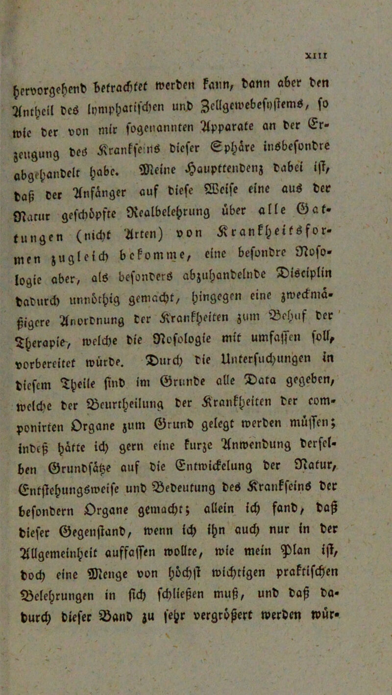 hervorgehent befrachtet werten Faun, tonn aber ten 3(ntl;cil 6c6 lpmp&arif<ben un.6 3ellgewebefp(7cmö, fo tü(c 6er von mir fogenannten Apparate an 6er £r- Seugung teö Äwnffeiit« tiefer €pl^re inöbefontre öbgfl;an6elt (;abc, üHeine ^auptfentenj tabei ijf, tat 6er Anfänger auf tiefe SBcffe eine auö 6er marur gefd)6pfte Diealbelehrung über alle ©af- Cungen (nid?t Urten) von Äranfi;etföfor- nien jugleich bekomme, eine befontre SHofo- Iogie aber, alö befonterö abjufjantelnte X)i6ciplin taturd) unnbrf)ig gemacht/ hingegen eine jmecfma» fjigere Anortnung 6er 5v’ranfheifen jum Behuf ter Sfccrapte-, welche tie ölefologie mit umfaßen foli, vorbereitet würte. $>urd) tie Unterfudjungen in tiefem ‘Sh**16 im ©runfcc ölIc ®ütQ 8*8*&cn/ mcld'e ter Beurtheilung ter Ä'ranfteittn ter com- ponirten Organe jum ©runt gelegt werten muffen; intep h^ftc gern eine Furje Anwcntung terfcl- ben ®runtfä£e auf tie (E'ntroicfctung ter SRafur, ©nt|7ehungdmeife unt Beteutung teö Ä'ranFfeind ter befontern Organe gemacht; allein id) fant, tajj tiefer ©egenjlant, wenn ich i^n aud) nur in ter Allgemeinheit auffaflen wollte, wie mein ^lan i|7, tod) eine SDienge von h&<# wichtigen praftifdjen Belehrungen in (ich fchließen muß, unt taß ta- turd) tiefer Bant ju fe^r vergrößert werten wur*