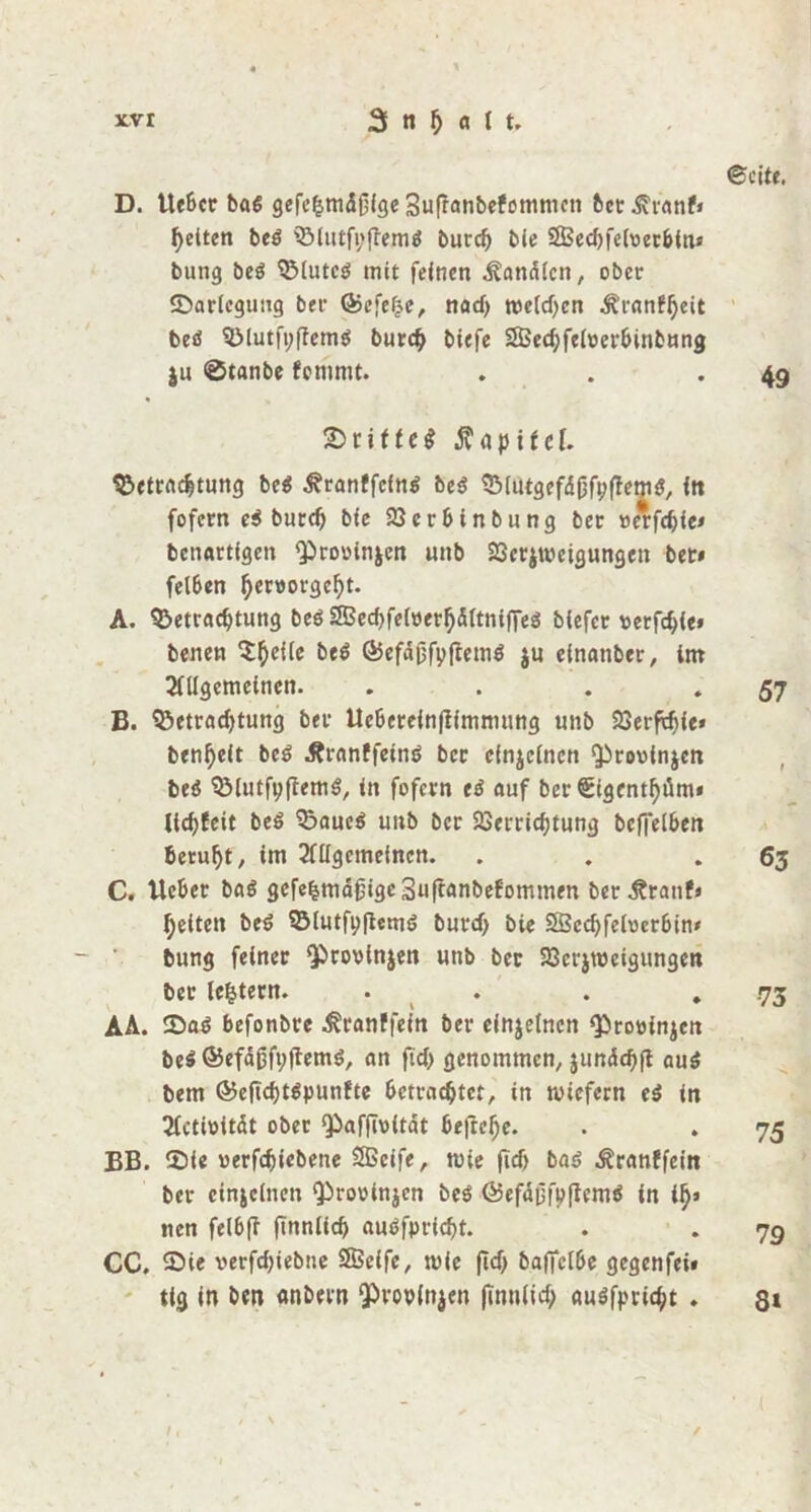 D. Ue6cr baß gefehmdßige Suffanbefommcn bet.£ranf» feiten beß Blutfyflemß burd) bie 2Bed)feloerbin» bung beß Bluteß mit feinen Kanälen, ober ©arlcguug bet Qjcfefje, nad) melden ^ranf^ett beß B!utfi;(Temß burch biefe SBechfeloerbinbung ju @tanbe fommt. £>nffe$ Kapitel. Betrachtung beß .ftranffcinß beß Blutgefdöfpffemß, in fofern eß burd) bte Verbinbung bet: »e*fd)ie* bettartfgen Q^roßinjen unb Verneigungen ber» felben ^er«orgc^t. A. Betrachtung beß SBechfefoerhdltnifieß blefec ßerfchie» benen $he^c ©efäjjfyffemß ju elnanber, im Allgemeinen. . B. Betrachtung bet* Ueberein|fimmung unb Verfä)ie» benheit beß .Rrnnffeinß bcc cfnjclnen Qirooinjen beß Blutfyftemß, in fofern eß auf ber Sigcnthüm« lld)feit beß Baueß unb bcc Verrichtung beffeibett beruht, im Allgemeinen. C. Ucber baß gefehmäjjigeSuftanbefommen ber-ftranf* helfen beß Blutft)|iemß burd) bie 2Scd)felßcrbin» bung feiner ‘provlnjen unb ber Vcrjumgungcrt ber le^tern. . AA. 25aß befonbte ^ranffein ber einzelnen Qiroöinjen beß ©efäßfyftemß, an fid) genommen, $undd)ft auß bem @eftd)tßpunfte betrachtet, in wiefern eß in Actißität ober QSafjwitdt bejtehe. BB. V)fe ßerfdjiebene SBeife, wie fid) baß Äranffein ber einzelnen Q)rovünjen beß föefdgfpflemß in ity» nen felbft ftnnlicf) außfpricht. CC. £>ie verfdjiebne SSSeife, wie (Id) baflclbe gegenfei» tig in ben anbern <pvov(n$en finulief; außfprid)t . ✓ 6cite. » 49 57 » 63 -73 75 79 8*