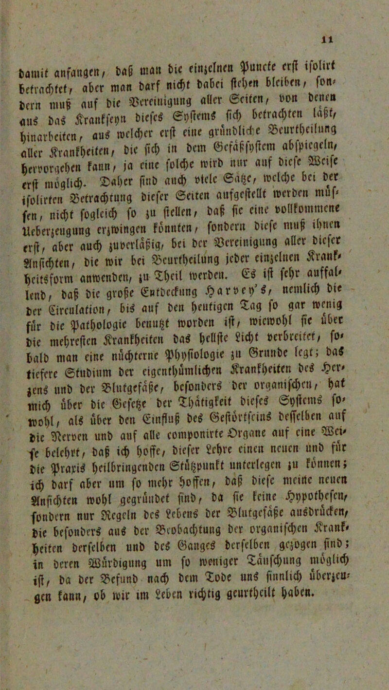 Damit «nfangen, Daf am ine einiclncn 9>uncte «(I tfolirt Betrachtet, aber man Darf ni«i »aki Men Mok»r fo»’ Bern raus auf Die ©erfiniguBs aller ©eiten, non kne» ms M Jfranffegu biefc« elftem« M> Wracken (aff, Binarkifen , au« reeller cv(l eine grnnbltck »cutikilung aUer Sranfkil™, kr fl« in km 6tf«ff»|inn «6fl»«eln, teroorgek» f«nn» i« eine folc&c reirh mir auf biefe »t|e ent mhgliek ®«kr (inb and) »leie 6«k» mclek bti bet ifolirfen S5cfr««tung biefer Seiten anfgc|tellt merben muf- fen, nick foglei« fo »u ftellen, baf fie eine »ollfoinmcne Uckrteugiing crjroingcn fonnien, fonbern biefc ntup ihnen erfi, aber au« juoertäpig, bti ber Bereinigung aller biefer §lnficf)ten, Die wir bei Beurteilung jcDer einzelnen tfranf* hcit«form anwenben, }« Shell werben. iff fc^r lenb, bafe Die grobe (£ntDccfung £ar»et/$, ncmlicb Die Der girculafion , bi« auf Den heutigen Sag fo gar wenig für Die Pathologie benufct worben iff, wiewohl fie über Die mefjreften ffranf&citcn Da« bcllfic Sicht »erbreifet, fo* balD man eine nüchterne <pf>i>ftoiogie ju ©runbe fegt; Da« tiefere ©fuDium Der eigentümlichen $ranfl>eiten De« £er* jen« unb ber Blutgefäß, befonber« ber ergangen, bat tnic^ über Die ©efe^e ber Shatigfeit biefe« 6pffcm« fo* ‘ tt>of)l, al« über ben <£infTu# De« ©effortfein« beffelben auf iic Heroen unb auf alle componirte Organe auf eine 3Bci* fe belehrt, ba& ich hoffe, biefer Sehre einen neuen unb für tk prari« heilbringenben ©tüßpunft unterlegen ju fonuen; ich Darf aber um fo mehr hoffen, Da§ biefc meine neuen Slnfichten wohl gegründet finb, ba fie feine ^ppothefen, fonbern nur Regeln De« Seben« Der Blutgcfaffe ausbrüefen, bie befonber« au« ber Beobachtung ber organifchen tfranf* heiten Derfclben unb De« ©äuge« bcrfclben gezogen finb; in Deren SIBürbigung um fo weniger Saufchung möglich iff, Da ber Befunb nach Dem Sobe un« finnlid) überjeu* gen fann, ob wir im Seben richtig geurtheilt haben.