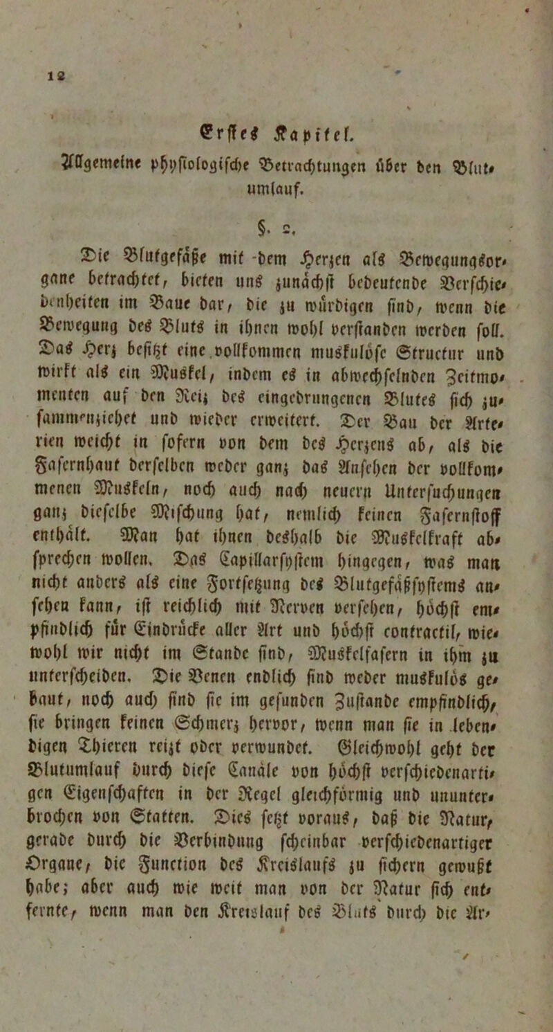 Srffei ffapttcf. Allgemeine Phbfiologifcbe Betrachtungen ti&cr ben Blut# umlauf. §• 2. 2Me Blutgefäße mit -bent £erjen ali Betoegungior* gane befragter, bieten uni jundebft bebeufenbe Söcrfc^ic* öenbeifen im Baue bar/ bie ju nnirbigen finb, rnenn bie Bewegung bei Blufi in ihnen mol)l oerftanben werben foll. 2)a^ Jperj beft^t eine rotlfommen ntuifulöfc ©tructur unb wirft ali ein 3ftuifei, inbem ei in abwecbfclnben 3citmo» menten auf ben 9veij bei eingebningenen Blutei ficf) $u» fammniiicbet unb mieber erweitert, £er Bau ber Arte« rieu meiert in fofern oon bem bei Jpcrjcni ab, ali bie gafernbaut berfclben weber gan,$ bai Anfeben ber »ollfont» menen SOtii^Fefn, nod) auch nad) neuern Untcrfucbungen gaiij biefclbe SDJifchung bat, nemfid) feinen gaferntfoff enthalt. $D?an bat ihnen beibalb bie 8J?uifclfraft ab« fpreeben wollen. 2)ai Sapil(arft)|ient hingegen, nmi man nicht anberi ali eine gortfegung bei Blutgefaßfplfenti an« feben fann, ift reichlich mit fernen »erfeben, f>6chfl ent« pfmblid) für (Einbrucfe aller Art unb bod)fr eontraetil, wie« wobt wie nicht int ©tanbe |inb, CDfuifelfafern in ihm ju untcrfcheiben. £>ie Benen enblich finb Weber muifulöi ge« baut, noch auch finb ftc im gefunben ^nftanbe empfinblicb, fie bringen feinen ©cbmerj bnwor, wenn man fie in leben« tigen gieren reijf ober oerwunbef. ©leichwobf gebt ber Blutumfauf Durch biefc Sandle oon ^ochft »erfebiebenarti* gen (Eigenfehaffen in ber £üegcl gleichförmig unb ununter* brocl;en »on ©tatten. 2)ici feßt ooraui, baß bie 9?atur, gerabe bttreh bie Bcrbinöttng fcheiitbar »erfchiebenartiger Organe, bic gnttetion bei ßreiilaufi ju ftchern gemußt habe; aber auch wie weit man oon ber iftatur (ich ent* feinte, wenn man ben Kreislauf bei Blufi burd; bie Ar*