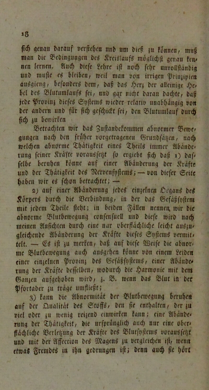 f«cfj genau barauf verfrebcn unb um t>icf? 5» Finnen, mu§ man Die 9?eDingungcn De$ tfrctflaufS möglich)] genau fen* nen fernen. Sfud) Diefe ?el)re ifi nod) fcf>r unvoüfianbig unD mufte e$ bleiben, mcif man von irrigen <prinjipictt auSgieng, befonDerS Dem, ba£ Das' ßerj Der aüeinige S)c> bei Des 23fufumfauf# fei, uni) gar nicht Daran Dad;te, bafi jebe ^rovinj Dicfcg ©hflemtf rnicber relativ unabhängig von Der anDern unD für fiel; gcfd;icff fei, Den 35lu(umlauf Durch ficf) ju bemirfen §5efrad)(en mir ba$ ^ufianbefommen abnormer 35eme> gungen nad) Den früher vorgefrageneu ©run&fa^cit, nad) melchen abnorme Xhatigfcif eincö £()fil$ immer Abanbc* vung feiner Grafte vorauSfcßf fo ergiebt ftd; ba|j 1) Daf* felbe beruhen fbnne auf einer AbänDcrung Der Grafte unD Der “IhatigFeif Dc$ Üirrvcnfi)|tem$; — von Diefer 6afe haben mir (4 fd)on befrachtet; — 2) auf einer AbänDcrung febe# cinjefncit £rgang De# $ovpct$ Durch Die S5erbinDnng, in Der ba$ ©cfdjjfofietn mif jeDetn Xheile fleht; in beiben Ralfen nennen, mir Die abnorme SMufbcmegung eonfenfucll unD Dicfc mirD nach meinen Anfid;ten Durch eine nur oberflächliche feichf au$ju* glcicbenbe AbänDcrung Der Prüfte DicfcS @t)ficm$ vermif» feit. — £4 i|l ;u merfen, bafi auf Diefc 5öcifc Die abnor* me &lutbcmegung auch auSgehen fonnc von einem JeiDett einer einzelnen ^Jrovinj De$ ©cfdjifi)ficm$, einer Abdnbo rung Der raffe Deffelben, moDurd) Die Harmonie mif Dem ©anjctt aufgehoben mirD/ 4. S8, menn Dai> $lut in Der <PfortaDer ;u frage umfHejif,* 3) Fantt Die Abnormität Der SMufbemegung beruhen auf Der üualitäf be$ ©tüfft, Den fie enfhalfcn, Derju viel ober ju menig reijenb einmirfett fann; eine Abänbe* rung Der £bäfigfcit, Die urfpriirtglich auch nur eine ober* ffüchfiche SBerleßung Der Kräfte Dc$ 3Mutfi)|]emS vorausfefjf unD mit Der Affection Des? 5D?agcn$ ;u vergleichen ifi, mcntt cfroas grembcs m ihn ßebrungen ifi; Denn mich ftc hört