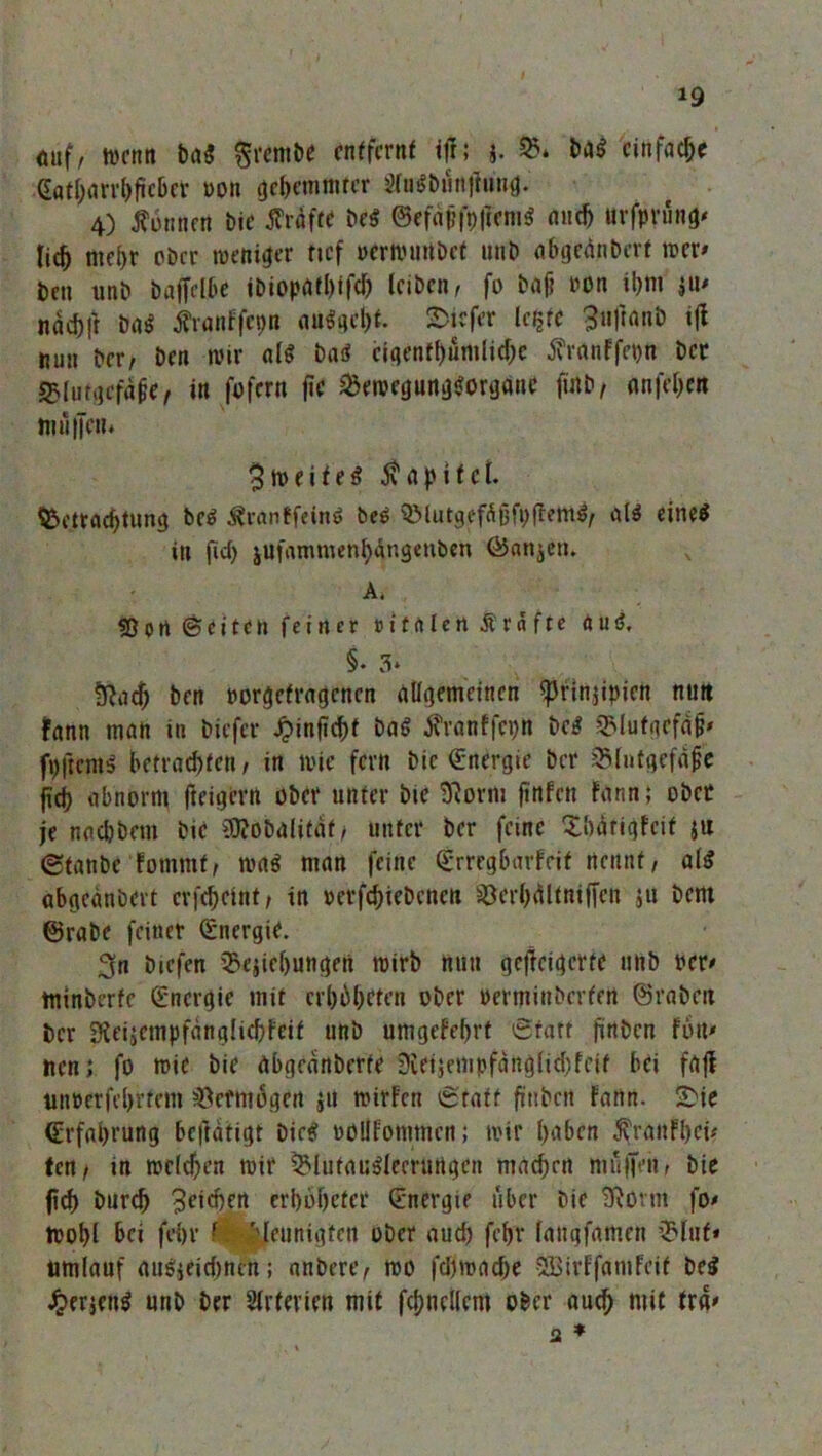 auf, tocnn ba$ grembe entfernt ift; j. Q5* baS einfache Gfltf;em^ftcBet »on gehemmter $lu$bun|lung. 4) donnert bie grafte be$ ©cfäffofftm« auch urfprüng« tic^ mehr ober toeniger tief »cmuirtbct unb abgednbert rcer« ben unb baffelbe ibiopatl)ifch leiben, fo baf? oon ihm w> nach!* ba$ Äronffepn auSgcht. tiefer legte ^uftanb tfl min ber, ben wir als baS eigentümliche Jfraaffegn ber S5lufgcfa0e, in fofern fic SBeroegungSorgane fütb, anfehen muffen* $ m e i t e $ 5\ a p i t c l. Betrachtung bc$ ^ranffetn» bee SMutgefüßfpffemS, als eineö in fid) jufammenMngenben Ö5anjen. A. «Dort ©eiten feiner »ttrtlen Ärfifte au$. §. 3* fy^ach ben Porgefragcncn allgemeinen <prin$ipien nun fann man in biefer JpinfTchf baS iranffepn bc$ «Blutgefäß fpftems betrachten, in wie fern bie (Energie ber &lutgefajje fid) abnorm (teigem ober unter bie 0?orm finfen Fann; obre je noebbem bie $?obalifdf, unter ber feine Xbdrigfcit ju (Stanbc fomtnf, toa$ man feine ©rregbarfeif nennt, als abgeänbert crfchcint, in pevfchicbcncn §öerl)älfnifjett ju bem ©rabe feiner Energie. ^n biefen iBejiebungen toirb nun gcjfcigcrte unb per# minberfe Energie mit erbieten ober »erminberfen ©rabeit ber Sieijcmpfdnglicbfeif unb umgefehrt ®tatt firtöcn fort* nen; fo roic bie abgednberfe Sietjempfdnglichleif bei fafl t»n»erfel)rtem Vermögen ju mirfen ®tatf fütibcn fann. 2>ie Erfahrung beftdtigt Dies oüllfommen; mir haben $ranFl)ci* tetif in meieren mir S&lufauSJeerurtgen machen muffen, bie fid) Durch Reichen erbbheter (Energie über bie SRörnt fo« toohl bei fehl’ f -Meunigten ober auch fehr laugfameu Blut* umlauf auSjeidjrictt; nnbere, too fd)rcad)e SBirFfamfcit be$ £erjcn$ unb ber Arterien mit fchnellem ober auch niit tra« a *