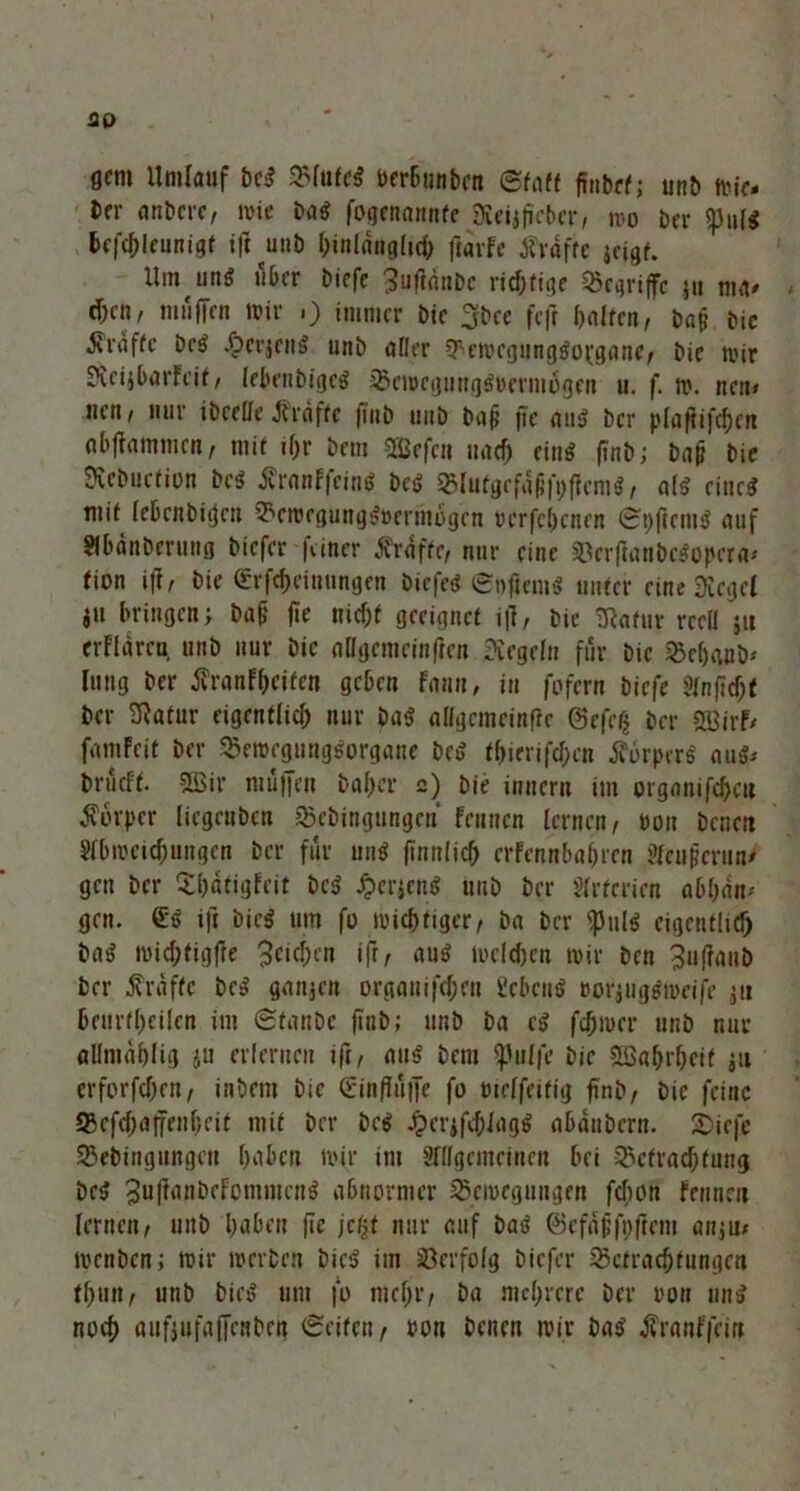 flfm Umlauf bet? Bfufet? öcrBtinbctt Staff finbffj unb tvif- t>rr atibcrc, wie Da$ fogennnnfc Keijffcber/ mo ber <pu($ ßefchleunigt ift unb hinlänglich frarfe tfvdfte jcigf. Umfing über tiefe ^ufldnbc nötige begriffe jti ma* d;cn, muffen mir >) immer bie 3bce fcfr half«/ bap bie 5vraffe Dc6 .fperjen!? unb aller BemegunggopganC/ bie mir KcijbarFeit / lebenbigo? BcmcguHg&jermogen u. f. m. neu» neu/ nur ibcelle J{raffe flub unb bap fie aut? ber plaftifchen abfiammen, mit if;r bem Gefeit nach ein^ finb; bap bie Dvcbuctiüu be$ franffeim? bet? Blutgcfdpfpflenit?/ all ciuc^ mit Icbcnbiijcu Bemrgungt?öerm6gcn ocrfchenen Spftcni!? auf ?lbäuberti!ig tiefer |iiner Grafte/ nur eine BerflanbeSopera* fion ift, bie d-rfcfjeiuumjen Dicfe<? Soficmt? unter eine Kegel i» bringen; bap fie nicf;f geeignet i|l, bie Kafur rceü ju erflflrea, unb nur bie allgcmcinften Kegeln für bie Behaub* lung ber Krankheiten geben Fann, in fofern tiefe Jlnftdjf ber Katur eigentlich nur bat? aligcmcinfte @efe$ ber 2Birf/ famfeit ber Bemcgungtforgane bet? tf)irrifcf)cn Körpers au^ brueff. SEBir muffen taf)er 2) bie innern im organifcheu Körper liegeuben Bebingungen feunen lernen/ pon bcneit 5lbmeuf;ungcn ber für un$ ffnnlich crFennbahrcn ?leupcrun/ gen ber Xl)dtigfeit bc$ £crjent? unb ber Arterien abljäit' gen. @<? ift bieg um fo michtiger, ba ber $ul$ eigentltcf) baS michtigfte 3cicf>en ifr, au$ melden mir ben ^ufiaub ber Grafte be^ ganjen orgaui|'cf;eu £ebcn$ »orjiigsmcife ju beurteilen im Staube ftnt; unb ba et? feßmer unb nur öümablig ju erlernen ift/ au$ bem 'ipulfe bie &Bahrhcif $u erforfchen/ inöem bie <£inffuffe fo uieffeitig ffnt/ bie feine Q5efcf)affenf)cit mit ber bc$ JperjfchlagS aßanbern. £>iefe Bebingungen haßen mir im Sfllgemeinen bei Betrachtung bc$ JuftanbeFommcn^ abnormer Bewegungen feßon Fennen lernen/ unb haben fie jefjt nur auf bat? ©efapfpftem anju; menben; mir merben bict? im Verfolg biefer Betrachtungen thuti/ unb biet? um fo mehr/ ba mehrere ber ron un$ noch auftufaffenben Seifen/ oon beiten mir ba$ KranF|%