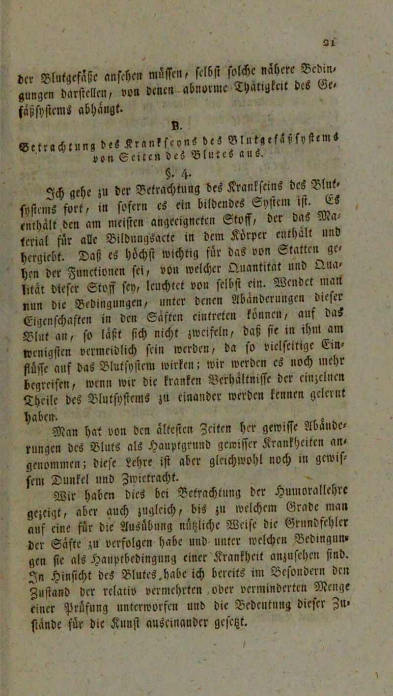 gütigen barftellen, »on £>cncn abnorme ShattgFeit M ut fafifpffcm* a&hangf. 4)on©etten&e$95fumau6. §.4. cva (jcfic 51t ber Befrachtung Des? 5vrnnFfctn^ Deo Blut' fpffem* fort, in fofern cs? ein bilbcnbe* ©pftem i|t. & enthalt Den am meiften angccjgncfcn Stoff, Der Mi teviat für aüc Bilbnngs?acte in Dem Körper enthalt unb Bcrgicbf. ©a& cs? hW wichtig für ba$ »on Statten ge* Iien ber Functionen fei, »on welcher ünantifat tmb Djw litat tiefer Stoff fcp, leuchtet »on fclbft ein. SBenbet man nun Die Bebingungen, unter Denen Slhanterungen Dieter (T-tgenfchaffen in Den Saften cintrefen fonnen, auf basJ Blut an, fo laft fich nicf)t jwctfeln, bafc |ie in il)nt am wenigen »ermciblid) fein werben, Da fo »ielfcitigc Bin* fiüffe auf ba$ Blutfpftcm wirFcn; wir werben cs? noch mehr Begreifen, wenn wir Die FranFcn Bcrhaftniffc ber einjelnen Bheilc bc$ Blutfpffems? ju einanber werben Fennen gelernt sftan hat »on Den alfeffen Reifen her gewiffe ?lOau&c^ vungen DeS Bluts? als? ^aupfgrunb gcroiffer ^ranF'heifen an/ genommen; Diefc £ef>re iff aber gleichwohl noch in gewiff fern ©unfel unb Bwiefradht. svßiv haben Dicö bei Befrachtung ber £umorallebre gejeigf, aber auch juglcich, bis ju welchem ©rabc man auf eine für Die Ausübung nützliche SEcife bie ©runbfchlcr ber Safte ,\u »erfolgen habe unb unter welchen Bebingun» gen ffc alö Jpauptbebingung einer itranFheit anjufchen ftnb. ^n ^inficht bc$ Blutes?,habe ich bereit« im Befonbern Den 3uftanD Der relati» »crmchrfcn ,obcr »erminberten Stenge einer ^Jröfung unterworfen uttb Die Bcbcufuttg biefer ?u» flänbe für bic taff cmSfinanbcr gefegt.
