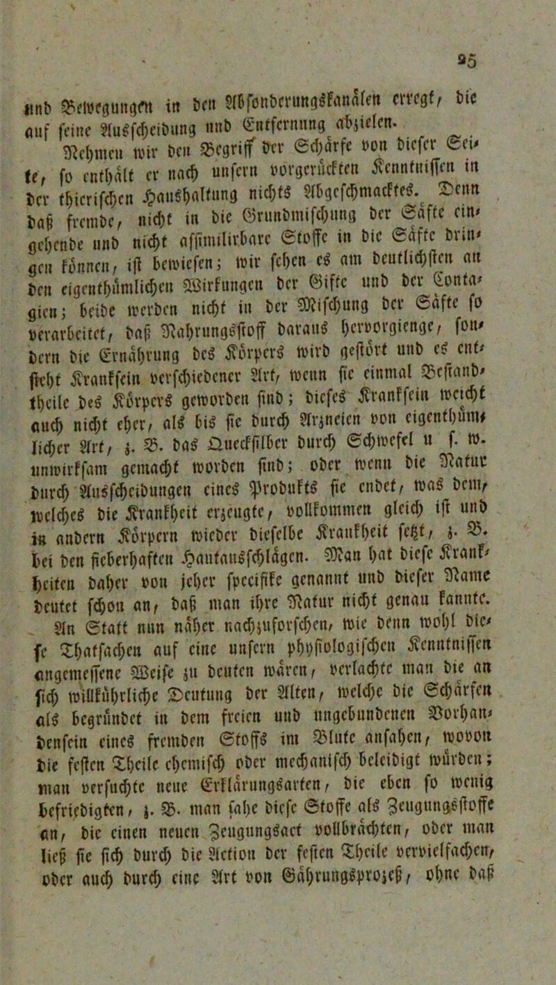 35 iltib Q5etwgungflt in beit Slbfonbcrunggfanalen erregt, *>»* auf feine Slugfcheibung unb (Emtfcrnnng afyiclcn. Sßc^meu wir De» 35egrijf Der ©d)arfe mm btefer ©et* te, fo enthalt er nach unfern rorgenuften tfcnnfntlfcn m Der tijicrifchcn Haushaltung nid;tS 5rt>gcfc^macFfeö% 2>cim m frembe, nicht in bic Ojrunbmifchung ber ©affe ein» ncOenbe unb nic&t affiinilirbarc ©toffc in bic ©affe brin- get! Urnen, ijl bewiefen; wir fc&cn cg am bcuf(td)|ten au Den eigentf)umlid;cu SBirfungcn ber ©iffe unb ber Gonta- giett; beibe werben nicht in ber ?0iifd;ung ber ©afte fo »erarbeitet, ba|? SRahrungSftoff Daraus ()er»orgienge, fon- Dcrn bic Ernährung Des Körpers Wirb geftort unb cs ent* jlel)t tfranffein »erfd;iebencr fixt, wenn fic einmal ©eftanb- tbeile beS Körpers geworben fiitb; bicfeS tfranffein weitst auch nic&t eher, als big fic burch ^rjneien »on cigenthunw Iid;er SIrt, j. 35. baS Üuecffifbcr burd) Schwefel « f. w. ttnwirffam gemalt worben finb; ober wenn bic Blatut Durch Stugf^cibungen cincg ^robuftS fic enbef, wag betit, welches Die tfranfheit erjeugfe, »oflfomnten gteid; ift unb in anbern Körpern wicber biefelbe ^ranF&eif feßt, j. 35. bei ben fieberhaften HautauSfchtögcn. $?an hat biefc Äranf- heifen Daher »on jeher fpcciftfe genannt unb biefer Slawe beutet fc&oti an, bah man ihre Slatur nic&t genau fanitfe. Sin Statt nun naher nad)juforfd;cn/ wie Denn wohl bic- fe ^haffachen auf eine unfern phpfiologifchctt tfenntniffen angemeffene 2Beifc ju beuten waren, »erlachtc man bic an fid) wiütührliche Deutung ber Sllten, welche bic Scharfen a(g begrunbet in Dem freien uttb ungebunbenett SJorhan- Denfctn cincg fremben ©foffS int 35 lute anfahett, worott Die feffen Xhcilc etjemifeh ober mechanifd) belcibigt würben; matt »erfuc&tc neue ©rflarungSarfen, Die eben fo wenig befriebigfen, j. S&. man fal)e biefc ©toffe als 3eugttnggjloffe an, bic einen neuen 3?ugunggact oollbräd;fcn, ober man lieh fte jtch burd) bic Stetion ber feften Steile »errielfadjcn, ober auch burd) eine SIrt rou ©ähruttgSprojeh, ohne bah