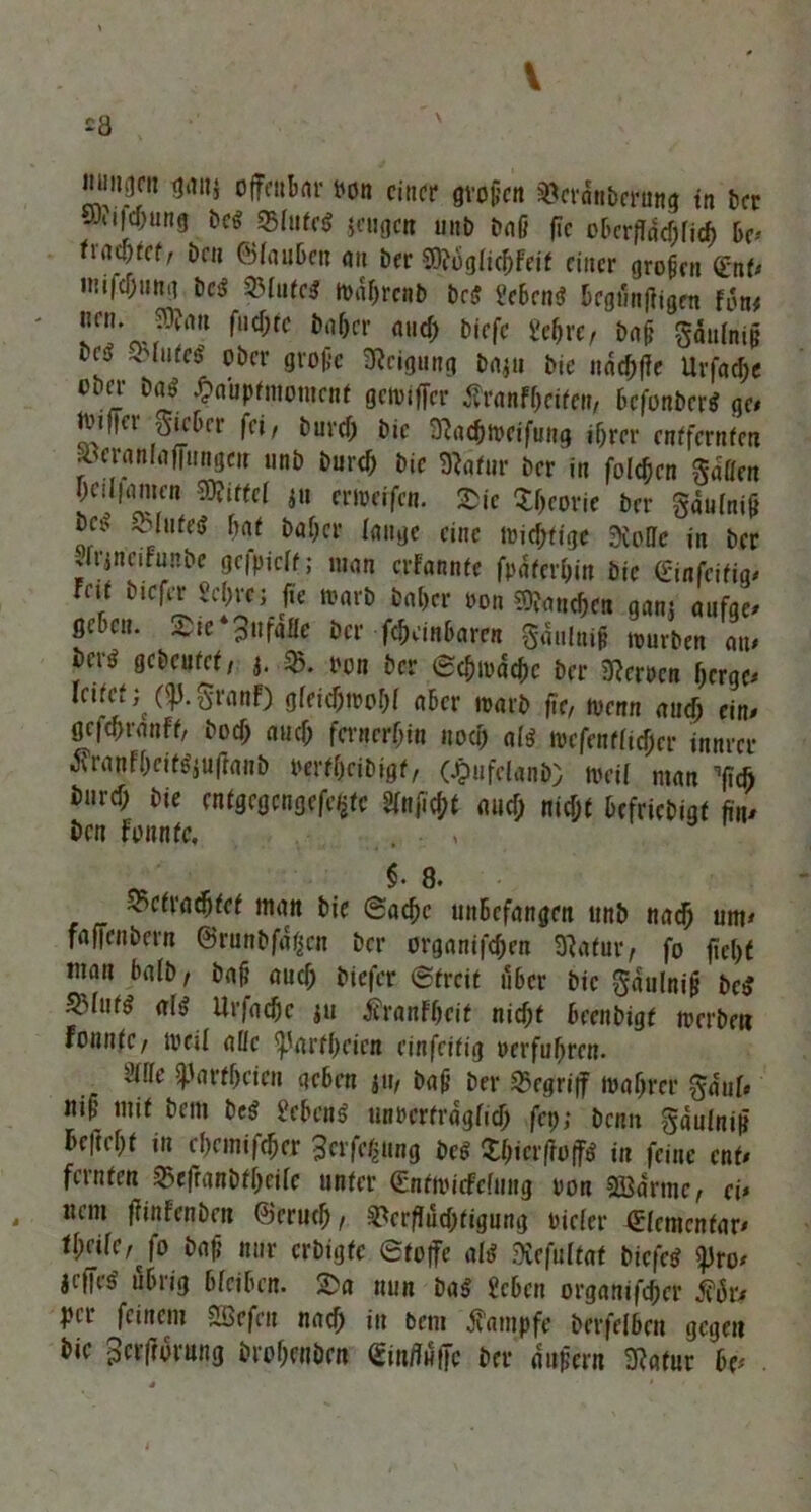 V £8 \ fl*™» offenbar uon einer großen Veranberung in ber wfi|cf;ung bes 35fatc$ jeugen unb baß fic eberffneßfieß be* fiad>tcf, bcu ©tauben au ber mgliffleit einer großen <£nt* miicßung bcS SHuteS n>af>rcnb be$ geben«? begünffigen fon# neu. ?3?an fueßte baf)cr auch biefc gehre, baß gdulniß bcö o lutes ober große Neigung baju bie naeßffe Urfaeße ober ba$ £aupfmomenf getpiffer Äranfßeifen, befonberS ge* Ibiffei S^bet fei/ bureß bie 3?acßmeifung ihrer entfernten .1 eranlaffungeu nnb bureß bie 3}afur ber in folcßen Ratten hciliamen kiffet ju eweifen. Sie Sßeorie ber gaufniß :c* flutet hat baßer lauge eine micßtfgt 3ioHe in ber Urinciftmbe gefpiclt; man erfannfe fpaterßin bie ginfeifig* fal »icf« M)tt; fit Dar» taftcr ton »a«<&ra gan, aufje. StB«.. SS«‘3»f»ne »er f^ankmt giataif rourbt„ »tr* gcScHfrt, j. SB. Mn »er Sefroock »er kauen Sera« leitet(<j). granf) gleieJiMk ater mar» fir, Denn aiirfj ein. gefeßranff, boeß auch fernerhin uoa) alß mefenflicßcr innrer 3vranFßcifgjuffanb oerfßcibigf, (Jpufelanb) tvetf man ^eft burcf; bie entgegcngefe/jtc gfnficßt au cf; nicht hefriebigt fin* ben fonnfe, . . , y• o. Vcfracßfet man bie (Sache unbefangen unb nadj um* faffenbern ©runbfaßen ber organifeßen 31atur/ fo fießt inan halb/ baß auch biefer ©freit über bie gaulniß bc$ &fuf$ al$ Urfaeße ju jfranfßeit nicht beenbigf merbe« fonnfe/ UKil ade ^arfßeien einfeitig oerfußren. Mc Parteien geben ju, baß ber begriff maßrer gaul* ltiß mit bem be$ gebend unrcrtraglicß fep; benn gaulniß hefteßt in cßcmifcßcr gerfäung be<? Sßicrffoff* in feine ent* feinten Veffanbfßcilc unter ©ntmicfcfimg oon Söarmc, ei* uem ffinfenben ©muß, Verflüchtigung Dieter Elementar* fßrife, Jo baß nur erbigfe ©toffe al>? Xefultat biefes? <pro* jtfes' übrig bleiben. 2>a nun ba$ geben organifeßer tfür* pir feinem £befeu naeß in bem Kampfe berfelbeu gegen bie gerftorung broßenöen £infiüffc ber äußern SRafur be*