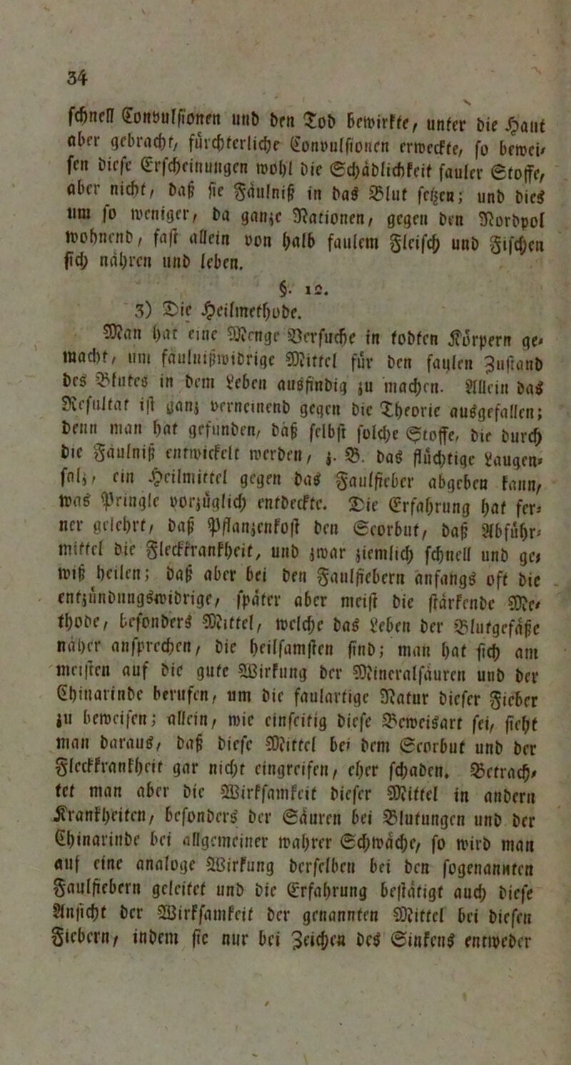 fdntell goittufjionrn unb ben Sob betrirfte, unter bie Xpatit ober gebracht, filvcCjfcrIidjc (^onvulftoncn cnrccfte, fo betreu fcn biefe (Erfcbeinuugen irohl Die 0d)äblichfeit fauler Stoffe, öber nicht, ba|? fie §au!ni§ in baS SMut fetten; unb bieS ttm |o treniger, ba gan^c Nationen, gegen Den SJorbpol irohnenb, fa|t allein ron halb faulem gleifch unb gifdjen ffd; narren unb leben. §• IC. 3) Sic Heilmefbobe. S)?an hat eine 5]?cnge ^öerfuefie in tobten jforpern ge< mad)t, um fauInifjiriDrige Mittel für ben fatjlen 3uftanb beö QMutcö in bem Veben auSfinbig ju machen. Allein baS SJefultat i|] ganj rerncinenb gegen Die 'Xtjeoric ausgefallen; beim man hat grfunben, ba£ felbft folche Stoffe, bir burefj bie Säulnifj entiricfelt trerben, *. baS flud;tigc Saugern fnli, ein Heilmittel gegen bas gaulficbcr abgeben Faun, mt ^ringle oorjuglid; entbeefte. Sie (Erfahrung hat fer* ner gelehrt/ bafj «pffanjenfoff ben Seorbut, baj? 2(bfüh^ mtffel bie glecbrranfheif, unb jtrar jiemlid) fchnell unb ge, »rtf? heilen; ba|j aber bei ben Saulffebern anfangs oft bie enfjünbnngSrcibrige, fpdfer aber mcift bie ftarfenbe SCRe* thooe, befonberS Mittel, »reiche baS i'eben ber jßlutgcf^e naher anfprechen, bie beiffamffen finb; man hat fich am meiften auf bie gute SBirFung ber SOitneralfauren unb ber (ihinarinbe berufen, 11m bie faulartige Sftatur biefer Sieber i« betreifen; allein, rcic cinfeitig biefe 2?ctreiSart fei, fleht man baraus, bap biefe Mittel bc» bem ecorbuf unb ber glecFFrantheif gar nicht eingreifen, eher fd;aben. OJctracfj' tef man aber bie Sßirffamfeit biefer Mittel in anberu Ä'ranFheiten, befonberS ber (Sliurcn bei Blutungen unb ber (Ehinarinbe bei allgemeiner irahrer 0d;trache, fo wirb man auf eine analoge Stßirfung berfelben bei ben fogenannten Saulfiebern geleitet unb bie (Erfahrung betätigt auch biefe ?lnficht ber SBirFfamfeif ber genannten Spittel bei biefeu Siebern/ inbem fic nur bei 0infcnS enttreber