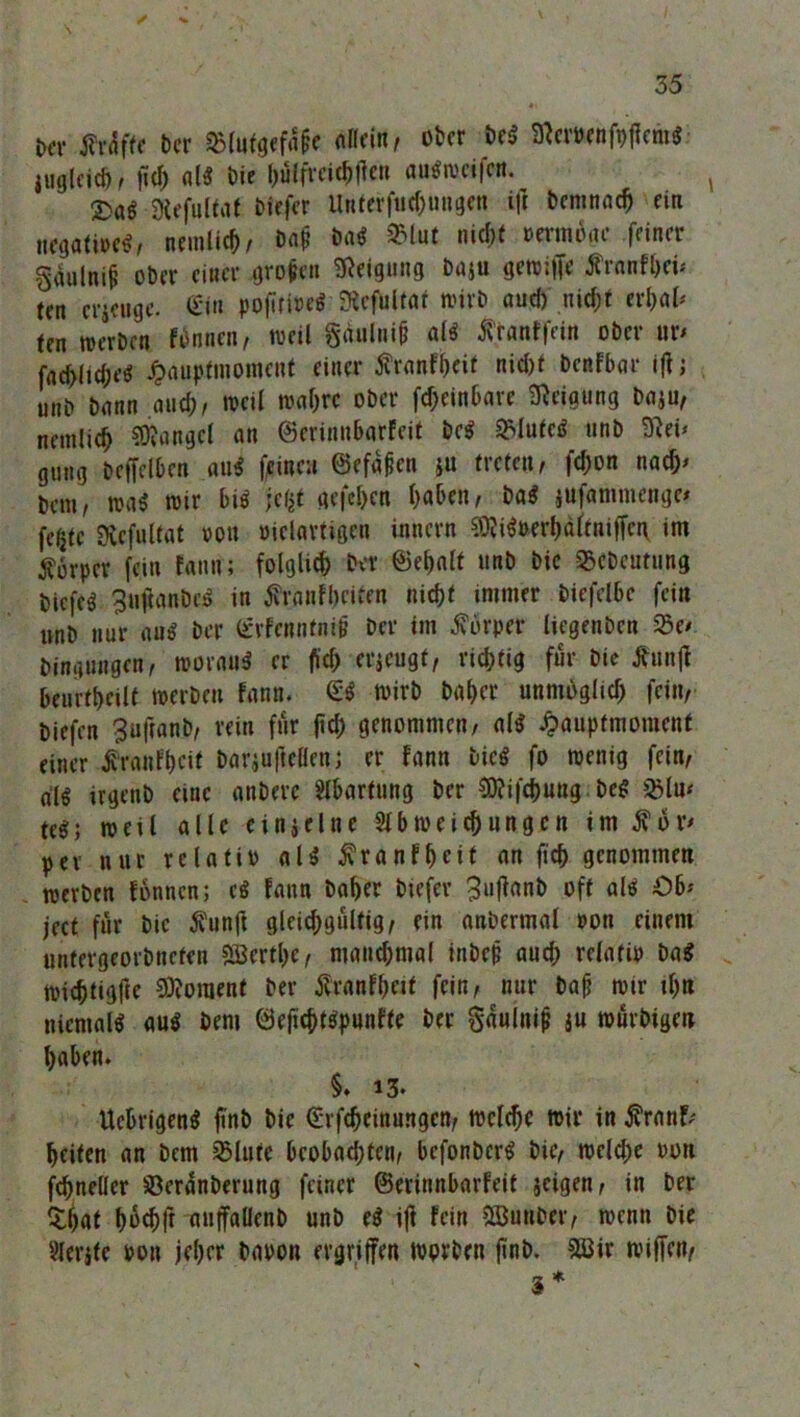 t*r Är4frt t)cr «Blutgefäß allein, ober De« Sicrnnfpfam« lugleich, fiel; ul« Die hülfrcichfteh attfweifen. t Stefultat Diefer Untcrfuc^uugen ift beninnch ein negative«, nemlid), Dnp Du« 2Mut nicht vermdge feiner gjalnifj ober einer groben Neigung baju gewiffe Äronfhei* ten erjeuge. <£in poftri»«« Kcfultur wirb uud) ni#t erl;al* tm werben fünnen, weil §äuliii0 öl« Äranffein ober ur< facfclic&e« £aupfmomcnt einer Ärunfheif nic&t benfbar Ijlj linb bann and;, weil wal;rc ober fd)einbare Neigung baju, nemlicf Mangel an ©erinn&arfeit De« ©lute« »nb 9?ei* gung beffelben au« feinen ©efaben ju treten, fd;on nach* bem, wa« wir bi« jefct gefcl>cn l;aben, Da« jufammenge* fegte Üvefultat von vielartigen innern ^i«»erl;dltniffei\ im Körper fein fann; folglich Der Behalt nnb bic ©cDcutung biefe« 3tiftanDcö in tfranfbeiten nicht immer biefclbc fein »nb nur au« ber <£vFenntnH? ber im Körper tiegenben 23e/ bingungen, Würau« er fld; erjeugt, richtig für Die tfunjt beurtheilt werben fann. & wirb Daher unmöglich fein, biefen ^uftanb, rein für ftd; genommen, a(« 4?auptmoment einer tfranfheit barjuftclfcn; er fann bic« fo wenig fein, al« irgenb eine anberc Slbartnng ber Sftifc&ung De« £lu< te«; weil alle c inj eine 21 b weich ungen im $or> per nur relativ al« ^ranfheit an fich genommen werben fonnen; e« fann Daher btefer 3uffanb oft al« £>b* ject für bic $unft gleichgültig, ein anbermal von einem »ntergeorbnefen 2öcrtl;e, manchmal inbej? aud; relativ Da« wichtigfte Moment ber Äranfhctt fein, nur bah wir tl;n nicntal« au« bem Beficht«punfte ber gauluifj iu würbtgen haben. §. 13. Ucbrigen« finö bie (Erfchcinungcn, welche wir in $ranf; heiten an Dem SMute beobachten, befonber« bic, welche von fchneller üBeranberung feiner (Berinnbarfeit jeigen, in ber Sijnt hüchft nuffuUenb unb e« iff fein SBunber, wenn bie 2lerjfe von jeher Davon ergriffen worben jinb. 28ir wiffen, 3*