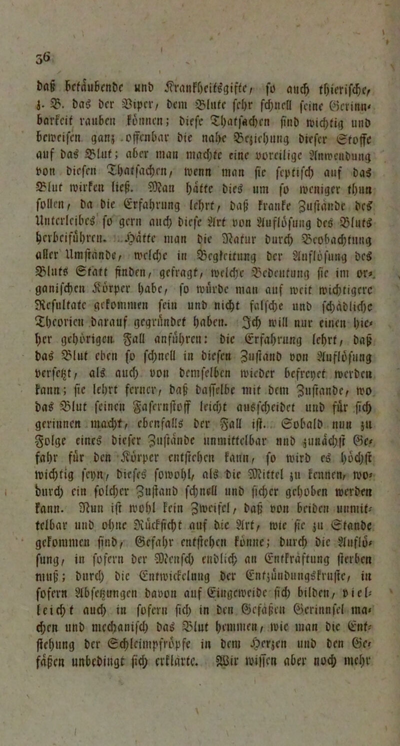 bn& betäubende unb $ranFljeif$giftc, fö mic^> thierifdje/ I- B. bar bcr Bipcr/ dem S51tifc fcl)r frfjncH feine ©crinn' barfeit rauben Fonnen; biefc £l)aff«cbcn finb uudjfitj unb beweifen ganj .offenbar bie nahe Beziehung biefer Stoffe auf bar Blut; aber man mad)fe eine voreilige Slnwenbung Pon biefeu Bbatfachni/ trenn man fic feptifeh auf bar SMut wirfeu lief. €0?an hatte hier um fo weniger thun fotlen i ba bie Erfahrung lehrt, daß Franfe ^uftanbe de«? Unterleiber fo gern and; biefc ültf oon §luflofuug bes Blutr herbei fuhren. .Oatfc man bie SRafur burd) Bcobad)tuug aller Umftande, wc(d)e in Begleitung ber Sluflöfung bcr Blutr Statt finden/ gefragt/ wcldK Bedeutung fic im oty ganifeben Körper habe/ fo mürbe man auf weit wichtigere SRcfultafe gifomnten fein unb nicht falfdje unb fd)dblid)C Xbcoricu darauf gegründet babett. 3d) will nur einen b*c^ ber gehörigen. §all anführen: bie Erfahrung (ehrt/ baß bar Blut eben fo fd;nell in biefen 3u|tant) von Huflofung perfekt/ alr aud) von bemfelbcn wieder befrepef werbe« Bann; fic lehrt ferner/ baß baffelbe mit dem 3»ftanbe, wo bar Blut feinen gafrrnftoff leicht ati6|'cf;eit>ct und für fid) gerinnen ma.d)f/ ebenfalir ber gall iff. Sobald nun jtt golge einer biefer 311 Jtanbe unmittelbar nnb $undch|t ©c* fahr für den ifürper cnt|trben fami/ fo wirb er l>6d)(t Wid)fig fci)n, biefer fowol)l/ alr bie Sföitfcl jti Fennen, wo* burd; ein fold;cr ^ufianb fd)nell unb ftd;er gehoben werben Famt. Sftuu ift wohl Fein 3weifel, baf? ron beiden unmit- telbar unb ohne Svücfftcbf auf bie 2lrt, wie fic ju Stande gcFontmen find/ (Befahr enfjtcbcn fbnnej durch die Sluflü» fung/ in fofern bcr SOicnfd) enblid; an SntFräftung fierben muß; burd) die Sntwicfelnng ber (Enfjün&mtgifruftc, in fofern SXbfeßungen baoon auf Singcweidc fid) bilden/ »iel« leicht aud) in fofern fich in den Befaßen ©erinnfcl ma« d)en und mcchanifd) dar Blut hemmen, wie man die Snf* (Fehling ber Schleimpfropfe in dem Jperjen und den ©c* faßen unbedingt (id; erfldvtc. &üir willen aber nod; mehr i