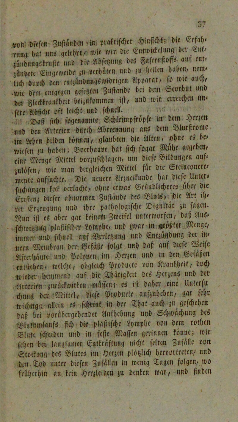 tüft' liefen Stjfrntitxrn 'itt praftifdjer üinftcbf; Die •vtimv bat an* gelehrt,- Wie wir Die gntwicfclung Der y:\xt* niiibnngsfruftc unb Die 3Ibff$un<; be6 g«fcrn|ioffS. «ur f«t/ • ünbctc Singeweibe jn »erbäten unb j» bnlcn l>abcn' nfJ' lid) Dureb öen entjunbungswibrigen Apparat, fo wie and), •wie Dem entgegen gelten bei Dem @eovbut unb öcr glctWranfbcit toijufommen ijt> unb wir erreichen um ftre iWfwbt off leiebt u»D fd)ncll. <D«|? ft cf) fiHjeuanute ©ebieimpfropfe in Dem £er*eu unb Den Arterien Duvd) Slbfnennung aud Dem Slutftromc- im geben bilDcn fonnen / glaubten Die Slltcn, obne eS bt* wiefen jU haben; 5>ocvbaa»c bnt fid) fogar Sftubc gegeben, eine Stenge Mittel »erjufcblagcn, um Diefc Gilbungen auf julbfcn, wie man bcrglcidjcn Mittel für Die ©fcinconcrc« mente auffuebfe. Sie neuere Slrjncifun&c bat Diefc Unter« fudnmgcn FccF oerfaebfr obne etwas ©ninblicbercS über Die (fvifrcnj biefer abnormen 3uftanbc De»? SBlufäu ibie 2Irt i\y rer Srjeugung unb ibre patbologifcbc Dignität ju faaem giun ijl.e« aber gar feinem Zweifel unterworfen, bafj 3tu$* fcbwiiitmg plaftifd;cr ?t)lupbc, unb iwar in gi’opter Sföcngc, immer unb febnell auf ^rrletjung unb ©ntjiiuDung Der im uent SRcraßran Der ©efape folgt unb Dap auf Diefc 5.0cifc «Iftcrbaute unb ^olppcn. im £erjcn unb in Den ©efäjien entließen, welche, obgleich fcvobucte oon #an$cif, Dod) wicber bemmenb auf Die Xbatigfcit DcS £crjcnS unb per ■Slrtcricn guntefwivfen «äffen» cS i|t Daher eine Unterfu cbuug Der Mittel, Diefc ^roDucfc aufjübeben, gar febr wid)ria-;nHcin ei fcfWint in Der Sßat auch jtp gefebeben Dap bei oorubergebenber Slufbcbung unb @d>wäcbung bc$ ^lutnmlanfS fl<b Die plaftifcbc Vi;mpf)c uon Dem rotbett SMute febeiben unb in feffe Waffen gerinnen fonnc; wir (eben bei langfantcr Snffräftuug nicht feiten 3ufdllc oott gtodimg Des 35lutc$ im dperjen plofjlkb beruorfrefen, unb Den Tob unter biefett 3 u fallen in wenig 'lagen folgen,, wo früßerßin au fein J&erjicHwti ju benfen war, unb finbett