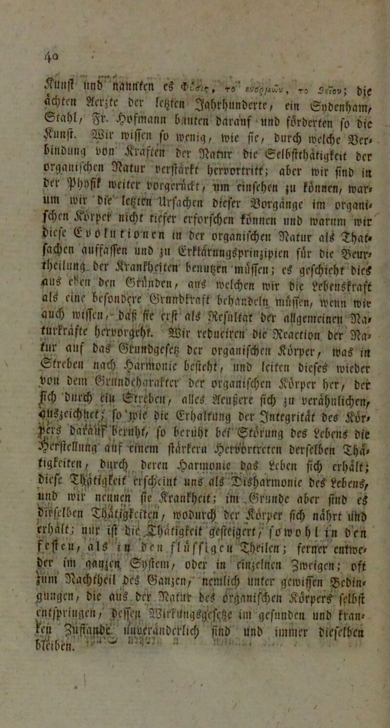 4° .JTuufl nnb nnttnfen eS «biürf, ra 1«?^, T3 <is7oy; f)|£ fldKm Sfcrätc bet- liefen ägljrljünberte, ein ©pbenfratm, &tal)l, gr. ^oftitflnit 6f»ntcn baranf unb förberfen fo bic v^iinfr. fJÖSir mifTen fo menig, mic ftc ^ burd) meiere 23er« r>ittbuihj t»on ’Äroftfn bei- ^atiiv bic (gclbfjt&äfigfcit bet orp(mi|(^cn tftafur »erftarft berrortriff; aber mir ftnb irt bet- ffM)t)fif roeifer porgerurFt, tim nnfrffen ju formen, war» um mir bie tefyttn Urfac^en biefer Vorgänge im orgattt« fd;rn JTCorpet- nid)t tiefer erforfefjen fön nett rmb ttmruni mir 6ic|c Profil fronen in ber orgänifd)en 5ftafur nie? $f>gf« fachen auffaffen uitb jti €rFldrntigSprinjipicn für bic ^eur* fljciitmg ber JftanF&jffcir benuijcn muffen j cS gcfdjie&f bie# nus; eben ben ©ftänben, au# mcfd)cn mir bie Ücbcusfraft al# eine befonbifre ©rnnbfpnft bcljfänbeln muffen, menn mit audj miffciir bdf? ffe erfr als Stefuffaf ber allgemeinen $li> furfrdffc berrorgeH SBir rebueiren bic ftcacrion ber 9?a* für auf baS ©tuubgcfcjs ber organifefeen Körper, maS in <Sfrebcu naef) Harmonie beftebf, unb feifen biefeS mieber Von bem ©runDcbaral'fcr ber organifeben jforper f>er, ber |icb burcf) ein Streben, alle# den feie fi cf) $n rerdf)!i[id}nt, i)USjcicf)hrf; fo ‘mir bic ©rbalfung ber Sfnfegrifdf bcs i'br« fcjj bafdiif bmrl)f, fo bcrüfjf bei ^fbrung Des Men# bie oper|lellnng auf einem fldrfcru J?en>6rrrefen berfefben %ljd» figFeiten, burd) bereu Harmonie baS Scbeu fid) crljalf; biefe tigFeif erf^cinf uns als Disharmonie beS ?eben#, tiub mir nennen jie $ranff)cif; im ©runbe aber finb c$ birfdben SbdfigFcitcn, moburcf) ber tfbrper fid} ndljrf rihb er()alf; nur i|t bic. jtf)dfigFrif gefrcigert,; fomof)l in ben fc ff c u, als in ben fluffignt %f)tiUn; ferner enfmc* per im ganicn. 6i)frem, ober in einjelnen ^meigen; off jum ^acbfl)cil bcS ©anjai, nemlicf) tinfer gemiffen S25cbin# gimgen, bie aus ber &gfi!t bc# orgnnifdfcn Körpers feibft enfjpvingen, bc|jV|t 33irFiingSgefd),c im gefnuben unb Fra tu Fen 3llf[rt|ibe uiitierdubcdicf) frttb unb immer biefefben mm ■■ • ■