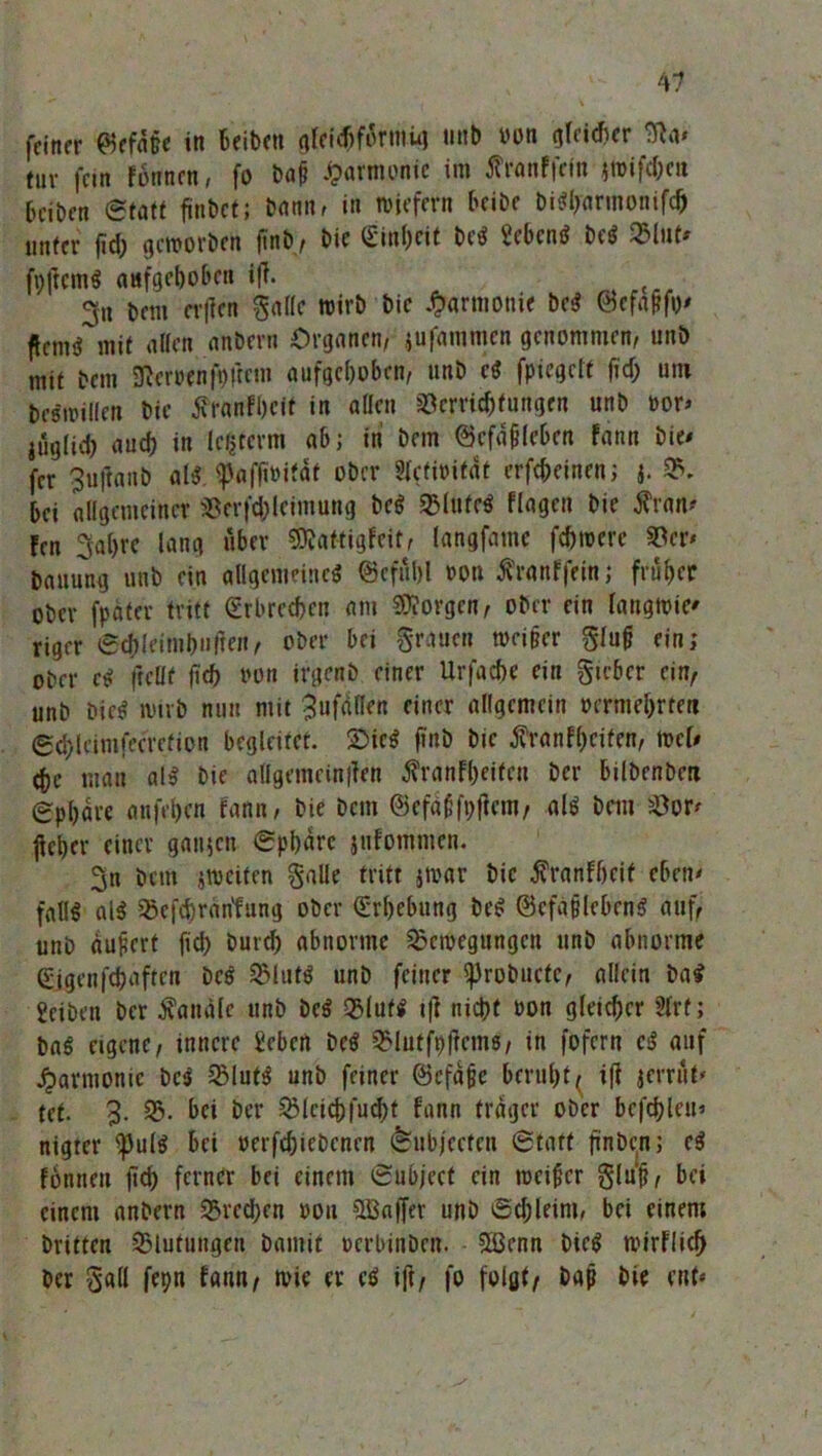 feiner 0efd§e in Beibett gleichförmig tmb von gleidter Sfta» tur fein fonnen, fo baü Harmonie im ßranffefn iWifd;e« Bciben (Statt finbct; tann. in wiefern beibe bi*l)armonifch unter fid; geworben jtnb, bie (Einheit be* Men* be* «Inf» jfpjlcm* aufgehoben ifl. 3n bem cr|ten gallc wirb bie Harmonie be* 0efa&fo* ftenuf mit allen anbern Organen, jufammen genommen, unö mit bem Heroen ft)ftem aufgehoben, unb c* fpiegcft fid) um beswillen bie tfranfhcit in allen Verrichtungen unb bor> jüglid) auch in leljterm ab; in bem ©cfaflcben fann bie« fcr Buftanb al* 'paffivität ober Sfctioifdt crfcfceinen; j. B. Bei allgemeiner Vcrfd;leimurig be* Blttfe* flagcn bie $ran« fen 3al)re lang über SBattigfeit, langfame fdjroerc Vcr* bauung unb ein allgemeine* 0eful)l von ßranffein; früher ober fpäter tritt (Erbrechen am borgen, ober ein langwic« riger Schleimbnfien, ober bei grauen wei§cr gluf? ein; ober c* fteöf fich von irgenb einer Urfache ein gicbcr ein, unb bie* wirb nun mit 3ufdll^n einer allgemein vermehrten ©chleimfeerefion begleitet. Sie* fttib bie tfranfheifen, wel« che man al* bie allgemeinen Äranfheiten Der Bilbenben Sphäre anfehen fann, bie bem ©efaGfpflcm, al* bem Vor« ^eher einer ganzen Sphäre jufommen. 3n bem ^weiten galle tritt jwar bie tfranfheif eben« fall* at* Vefchrantung ober (Erhebung be* ©cfafleben* auf, unb äufert fich burd) abnorme Bewegungen unb abnorme (Eigenfünften De* Blut* unb feiner i))robuctc, allein ba* Eeiben ber Äaitäle unb be* Blut* i|l nicht oon gleicher 2lrf; ba* eigene, innere Erben be* Blutfhflcms, in fofern e* auf Harmonie be* Blut* unb feiner ©cfafje Beruht, ifl jerrut» tet. B- B. bei ber Blcichfudjt fann träger ober befehlen« nigter i)Jul* Bei verfdjicbcncn (feubjeefen Statt finbenj e* fonneu ftd) ferner bei einem Subjeet ein weiter glu'f?, bei einem anbern Bremen »ou 5Lßa|fev unb Sdjleim, bei einen; britten Blutungen bamit verbinben. 5Ü3enn bie* wirflich ber gall fepn fann, wie er c* ift, fo folgt, baf? bie ent«