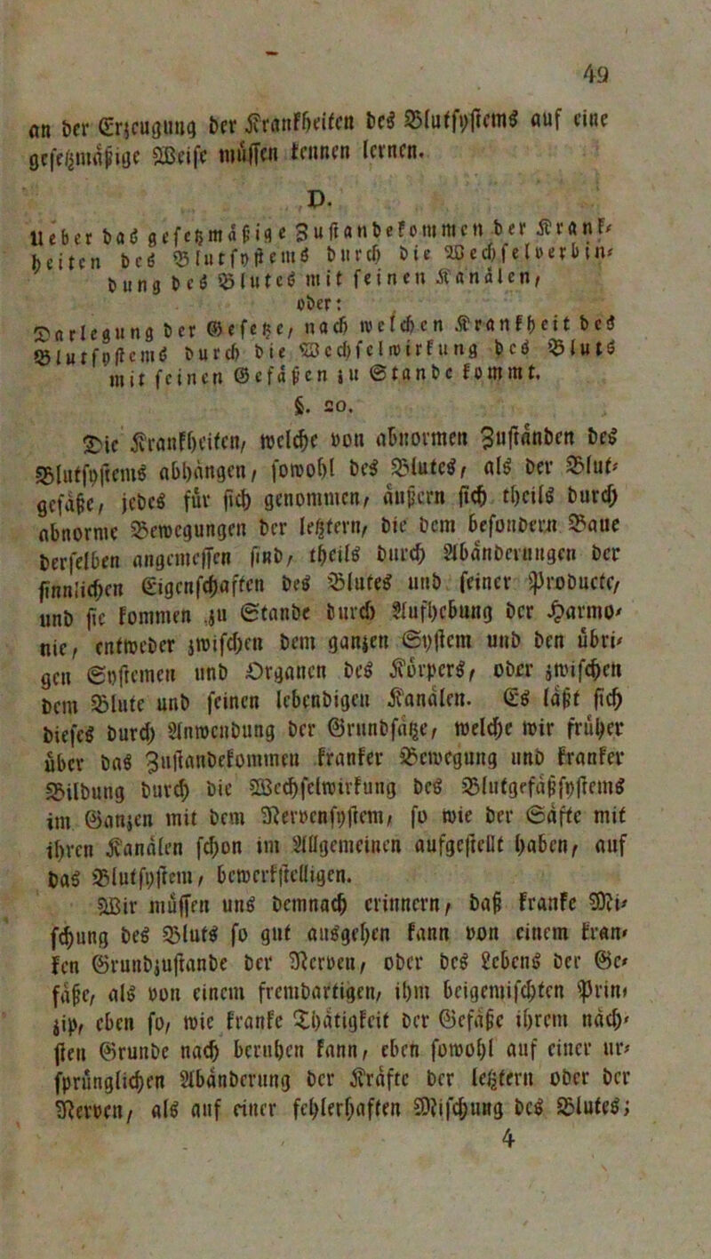 nn her Srjcugung ber fransten bcS Bluffvftem« auf eine öcfeama^uie SBeifc muffen tarnen leinen. P. lieber baö gefefcma&ifl e SuftanbeFonimcn .ber Är«»f/ beiten bcö B'tu r ft> ft f'niö Mied» bie 9Bed)feUerbtn< Dung 0 c S 55 (u t c 6 mit feinen Kanälen, ober: Darlegung bei ©efe^e, nach w et eben £ ran ff) eit bei Blutfp|tcmS b u r cf> bie <23 c cf> f c l n> i r f u n 3 bcS Blut* mit feinen ©cfdf-cn i« ©tanbe fo turnt. §. 20. £ic franfheifen, meiere »on abnormen Buftanben beS BlutfofiemS abhdngen, fowohl be$ Blute«, als bei S3fuf' gefdffc, jebeS für ficb genommen, auf cm ficb theils burd) abnorme Bewegungen ber ledern, bie bem Befonbem Baue berfelben angenteffen finb, tbeilS burd) Abdnbcuutgcn ber finnlicben ©gcnftyßffen beS Blote« unb feiner fprobucte, unb fie fommen Staube burd) .Aufhebung ber £armo' nie, cntwcöcr jwifd;en bem ganzen Syfiem unb ben übri' gen Softemen unb Organen beS Körpers, ober jnnfebett Dem Blute unb feinen lebenbigeu fandien. (Es (aff ficb biefcS burd) Anweisung ber ©runbfdfce, weld)e mir früher über baS 3uftanbeEommen franfer Bewegung unb Franfer Bilbung burd) bie SOSechfclwirfting bcS BlutgefdjjfpffemS im ©anjen mit bem iRerocttfpffem, fo wie ber Säfte mit ihren fandien fd)on im Allgemeinen aufgcftellf haben, auf OaS Blufft)ftem, bcmerfffeüigen. ?LBir muffen uns bemnatb erinnern, bafi franfe SDvi* febung beS Bluts fo gut au$gef)en fann oon einem trän» fen ©runbjuftanbe ber Sternen, ober bcS ücbcnS Der @c* fdfic, als oon einem frembartigen, ihm bcigemifclptcn fprin* jip, eben fo, wie franfe Bhdtigfcit ber ©efdjje ihrem nach' jien ©ruube nad) beruhen Fann, eben fowol)l auf einer ur* fpriinglichen Abdnberung ber frdftc ber ledern ober ber Heroen, als auf einer fehlerhaften 3)?ifd)ung bcS BluteS; 4