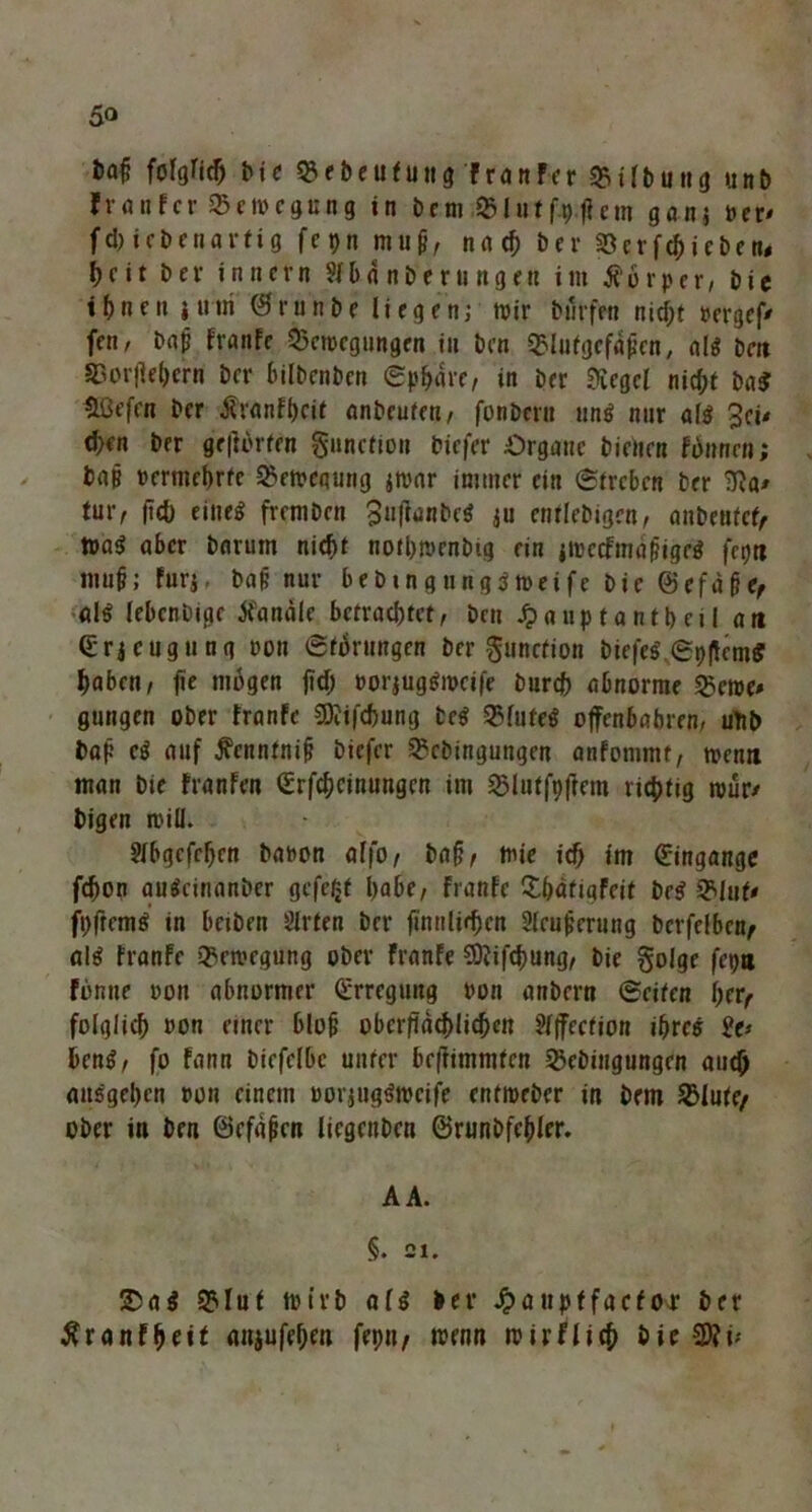 fcaf? folglich bie Bebeufung franfer Btlbung unb Jranfcr Bewegung in bem Blutf.p.ficm ganj »er* fd) iebenartig fepn muh, nach bei S3erfc^>»cben< beit bev innern Sfb4 nberungen im Körper, bie ihnen itttri ©runbe liegen; wir Dürfen nicht »ergef/ fen, baj? franfe Bewegungen in ben Blutgcfahen, als bm Borjfehern ber bilbenben (Sphäre, in ber Siegel nicht ba$ HOefen ber Äranfheit anbeufen, fonbern uns nur als 3eu d;en ber gelierten gunction biefer Organe bienen finnen; bah vermehrte Bewegung jwar immer ein ©treten ber SRa* tur, fiel) eiltet freniben SuftanbcS ju entlebigen, anbentcf< WaS aber bnrum nicht notbwenbtg ein jWecfmähigeS fct)tt muh; furj, bah nur bebingtingSweife bie ©efdhe, als lebenbige handle betrachtet, ben Jja uptantbeil an ©rj eugtt ng oon ©torungen ber gunction biefes’ ©pffemS haben, fie mögen jtch oorjugSwcife bnreh abnorme Berne» gungen ober franfe SOJifchung beS BlufeS offenbabren/ uftb bah eS auf jfenntnif? biefer Bcbingungen anfommt, wenn man bie franfen ©Meinungen im Blutfpftem richtig wur» Digen will. Jlbgcfefjcn baoon affo, bah, wie ich im ©ingange fdjon auScinanber gefegt habe, franfe Bhatigfeif beS Blut* fhftcmS in beiben Slrten ber finnlir^cn Slcuhcrung berfelbcn, als franfe Bewegung ober franfe SDfifchung, bie golge fepn fonne oon abnormer ©rregung von anbern ©eiten her, folglich oon einer blüh obcifdchlichen ?l|fection ihre« 2(> henS, fo fann biefclbc unter beffimmten Bcbingungen auch ausgehen t>on einem oorjugSwcife entweber in bem Blute/ ober in ben öcfdhcn liegenben ©runbfchler. A A. §. 21. &aS Blut wirb als ber Jpaupffacfor ber tfranfheif anjufehen fepu, wenn wirflich bie 2Ri*