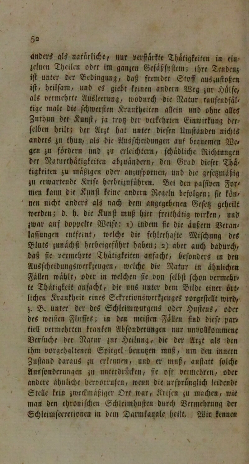 öttbcrS miftirfidje, nur perffdrfte SbdtigFeiten in m- icfncn £i)cilfn ober im ganjen ©efdßfplfem; ff>re Senbenj ijl unter ber SBebingung, baß frember etoff au$mftoßcti ift, t)c*lfam/■ unb c$ giebt Feinen anbern «ffieg jur /pülfe, permebrte 2ln6lerrung, mobiird; bie Statur taufcnbfdl' tige male bie fc&trerjien jfranibeiten allein unb ohne aßc<? 3uti)un ber dfunft, ja fro$ ber ücrfcbrten ©inmirfung ber^ felben bnlf; ber Slrjf bat unter hießen Umffanben nitl)l$ anberg ju tf)un, als? bie 2(u$fd)eibungru auf bequemen 2Bc/ gen ju forbern unb ju erleichtern, febdblicbe «Xtebfungen ber 9?aturtbdtigfeiten abjudnbern, ben ©rab biefer XI)«-' tigfeiten ju mäßigen über anjufpornen, unb bie grfcjjmdßig ju ermarfenbe iTrife bcrbcijufufjren. «Bei ben paffipen gor' men Faun bie dviinft Feine anbern «Kegeln befolgen; fie Fun» nen md)t anbertf al$ nael) bem angegebenen ©cfc§ gebeilt tverben; b. 1). bie $unft muß bicr freitbdtig rcirfen, unb jroar auf hoppelte Sßcife; 1) inbem fte bie äußern SBeran» laffungen entfernt, toelcbe bie fehlerhafte SDJifchung be$ «Blutö jundebfi bfvbcigefubrf b«ben; 2) aber auch baburef), baß fte permefjrte £bdtigFeifcn anfaebt, befonberg tn beit SluäfcbcibungSrcerFjeugen, roelehc bie SRafur in dbnlicbftt gdllen mahlt, ober in melchen fie »on felbft fcf;on »ermchr* te ‘XbdtigFcif anfachf, bie un$ unter bem SBilbc einer orf* lieben ^ranfbeit einc$ (SefretionsmcrfjcugcS porgeftellt mirb, j. 2>. unter ber be$ iSchleimmurgcntf ober £uftcn$/ ober be$ meißen gluffe$; in ben meiften fallen finb biefe par* fiell permebrten Franfen Slbfonberungcn nur mmollfommenc SBcrfucbe ber 9iatur jur Teilung, bie ber Slrjf als ben ibm »orgebaltenen (Spiegel benmjen muß, um ben innern 3»iftanb barauS ju erfennm, unb er muß, anflatt folcbe $u$fonbcrungrn $u unferbrucFe«, fie off »ermebren, ober anbere al)nlid)c berrorrufen, menn bie nrfprungltch leibenbe (Stelle fein imccfmaßiger Ort mar, Ärifen ju maebrn, mic man ben ebrouifeben @cblciinbu(ien bureb Vermehrung ber ©cblcimfecmioncn in bem 2>armf«ualc heilt. 8Bic Fennen