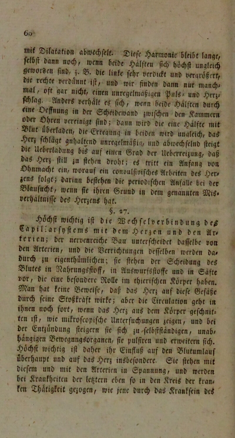 / 6o mif Dilatation abwe$fclt. ®|efe famonte bleibt fange, Wbti bann noch, wenn bcibe Hälften fid) böM ungleich gt’rvotfecii fint), 5. bie ünfe fe^r »erbtcff unb oerarofcrt, ote rechte »erbrlnnf i|f, unb mir finben bann nur manch* mal, off aar nicht, einen unregclmdfiqeu tonte* unb jperj* ' ■ ^ ^ fief), mnn beibe J&äfftcn burdj fine Ocffnting in ber ©ebeibewanb jmifc^en ben Kammern JL, Obren »ereinigf finb; barm wirb Die eine Raffte mit f ut uberlaben, bie £rrequnq in beibeu wirb unaleicb, bag jerj frf)iagf gnbaftcnb unregefmäfiq, unb abwecbfelnb (leigt vre Ueberfabung big auf «irren @rab ber licbcrrcijung, bafj £cr* ^iü *“ l»rot)f; eg triff ein Anfang oon Obnmaebf ein, worauf ein conDuffwifc&rg Sirbdfcn beg Jprr* jen^ folgt; barinn befreien bie periobtfeben Sfnfallc bei ber -^laufuQt, wenn jie ibren ©runb in bem genannten Sftig* berbaftniffe De? £er$eng l)at. §. 37. ttiebfig tfl bie 2ßecbfcfoerbinbung b e$ Sapiflarfpffcmg mit bem Jjerjen unb ben 2lr* ferien; ber netwenrerebe S5au unterfdxibcf baffclbe oort ben Strferien, unb bie Verrichtungen beffelben werben ba* burtb ju eigentümlichen; fie flehen ber ©cbeibung beg ®Iu(eg in SWjrunggftoff, in 2fugwurfgftoffe unb in ©äffe i>or/ bie eine befonbere SSolle im tbicrifd;cn Körper haben. C0?an bat feine Veweife, bafj bag Jjerj auf biefe ©efäfe bnreb feine ©tojjfniff wirfe; aber bie Sirculafion gebt in ihnen uoeb fort, wenn bag ^er^ aug bem Körper gefcf)nif= ten rfi, wie mifrofcppifchc Unferfuchungen jeigen, unb bei brr ßjnfjunbung (feigern ftc ftcb $u fe(b|T(}dnbigen, unab* Rangigen Vewcgunggorganen, fie pufferen unb erweitern ftcb. .^oebft wichtig ift baber ibr Qfinffuj? auf ben QMufumlauf überhaupt unb auf bag J>erj ingbefonberc. ©ic fteben mif biefem unb mif ben Arterien in ©pannung, unb werben bei $ranfbeifcn ber (extern eben fo in ben $reig ber fran* fen £()dfigfeit gezogen, wie jene burch bag tfranffein beg