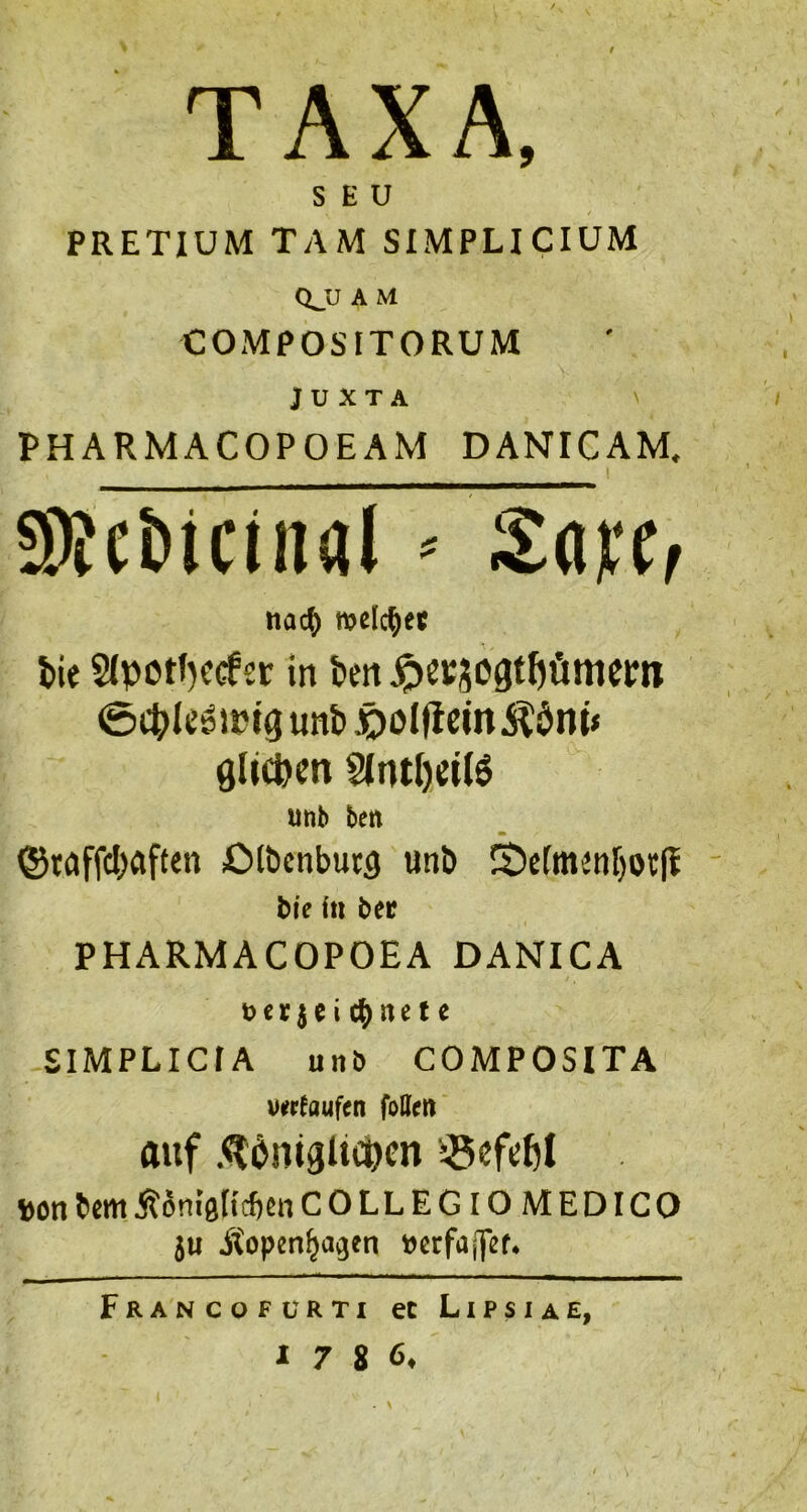 TAXA, S E U PRETIUM TAM SIMPLICIUM CL'J A M COMPOSITORUM J U X T A ' PHARMACOPOEAM DANICAM. nad) melc^)ec tie S(potl)Ccfsc in itrx ^erjcgt^iinicm ©ct>lc^jpig unb .oolflcin^$nt< glicpen ^ml)eil§ unb bert @Mffc()flften iOlbcnbutg unb S)c[mjnbot(! bie hi bee PHARMACOPOEA DANICA t> e r i e i cb n e t e SIMPLICIA un& COMPOSITA v«r(iiuf(n folen auf .^l^nigltc^cn ?6ef(;t)l »on bem jlSnigricfien COLLEGIOMEDICO 5U JSopen^a^en bcrfaffer* Francofurti ec Lipsiae,