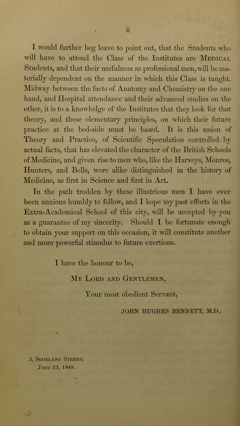 I would further beg leave to point out, that the Students who will have to attend the Class of the Institutes are Medical Students, and that their usefulness as professional men, will be ma- terially dependent on the manner in which this Class is taught. Midway between the facts of Anatomy and Chemistry on the one hand, and Hospital attendance and their advanced studies on the other, it is to a knowledge of the Institutes that they look for that theory, and those elementary principles, on which their future practice at the bed-side must be based. It is this union of Theory and Practice, of Scientific Speculation controlled^ by actual facts, that has elevated the character of the British Schools of Medicine, and given rise to men who, like the Harveys, Mom’os, Hunters, and Bells, were alike distinguished in the history of Medicine, as first in Science and first in Art. In the path trodden by these illustrious men I have ever been anxious humbly to foUow, and I hope my past efforts in the Extra-Academical School of this city, will be accepted by you as a guarantee of my sincerity. Should I be fortunate enough to obtain your support on this occasion, it mil constitute another and more powerful stimulus to fiitm’e exertions. I have the honour to be. My Lord and Gentlemen, Your most obedient Servant, JOHN HUGHES BENNETT, M.D., \ 5, Scotland Street, June 23, 1848.