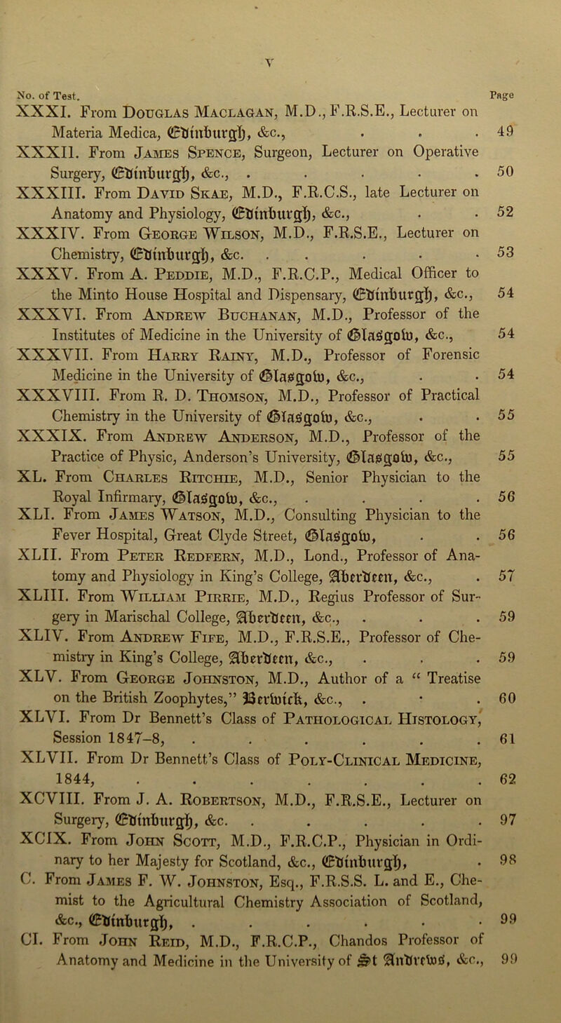 Y No. of Test. Pflge XXXI. From Douglas Maclagan, M.D., F.R.S.E., Lecturer on Materia Medica, &c., . . .49 XXXI1. From James Spence, Surgeon, Lecturer on Operative Surgery, ^tfuiljurfll;, &c., . . . • .50 XXXIII. From David Skae, M.D., F.R.C.S., late Lecturer on Anatomy and Physiology, CKinhui'glj, &c., . . 52 XXXIV. From G-eokge Wilson, M.D., F.R.S.E., Lecturer on Chemistry, (iB’tImhurglj, &c. . . . • .53 XXXV. From A. Peddie, M.D., F.R.C.P., Medical Officer to the Minto House Hospital and Dispensary, (KUuihurg]^, &c., 54 XXXVI. From Andrew Buchanan, M.D., Professor of the Institutes of Medicine in the University of &c., 54 XXXVII. From Harry Rainy, M.D., Professor of Forensic Medicine in the University of (^laisgoii), &c., . • 54 XXXVIII. From R. D. Thomson, M.D., Professor of Practical Chemistry in the University of (^lajigolu, &c., • .55 XXXIX. From Andrew Anderson, M.D., Professor of the Practice of Physic, Anderson’s University, (iMaiSgtitu, &c., 55 XL. From Charles Ritchie, M.D., Senior Physician to the Royal Infirmary, (©laiSgoh), &c., . . . .56 XLI. From James Watson, M.D., Consulting Physician to the Fever Hospital, Great Clyde Street, ^lajigoh), . .56 XLII. From Peter Redfern, M.D., Lond., Professor of Ana- tomy and Physiology in King’s College, ^ertfccil, &c., . 57 XLIII. From William Pirrie, M.D., Regius Professor of Sur- gery in Marischal College, SlherlJmt, &c., . . .59 XLIV. From Andrew Fife, M.D., F.R.S.E., Professor of Che- mistry in King’s College, ^herUfcn, &c., . . .59 XLV. From George Johnston, M.D., Author of a “ Treatise on the British Zoophytes,” SScrlutcfe, &c., . • .60 XLVI. From Dr Bennett’s Class of Pathological Histology, Session 1847-8, . . . . . .61 XLVII. From Dr Bennett’s Class of Poly-Clinical Medicine, 1844, . . . . . . .62 XCVHI. From J. A. Robertson, M.D., F.R.S.E., Lecturer on Surgery, ©hinhurgll, &c. . . . . .97 XCIX. From John Scott, M.D., F.R.C.P., Physician in Ordi- nary to her Majesty for Scotland, &c., • 96 C. From James F. W. Johnston, Esq., F.R.S.S. L. and E., Che- mist to the Agricultural Chemistry Association of Scotland, &c.y ©Umburgl^, . . . . . .99 CL From John Reid, M.D., F.R.C.P., Chandos Professor of Anatomy and Medicine in tlie University of &c., 99