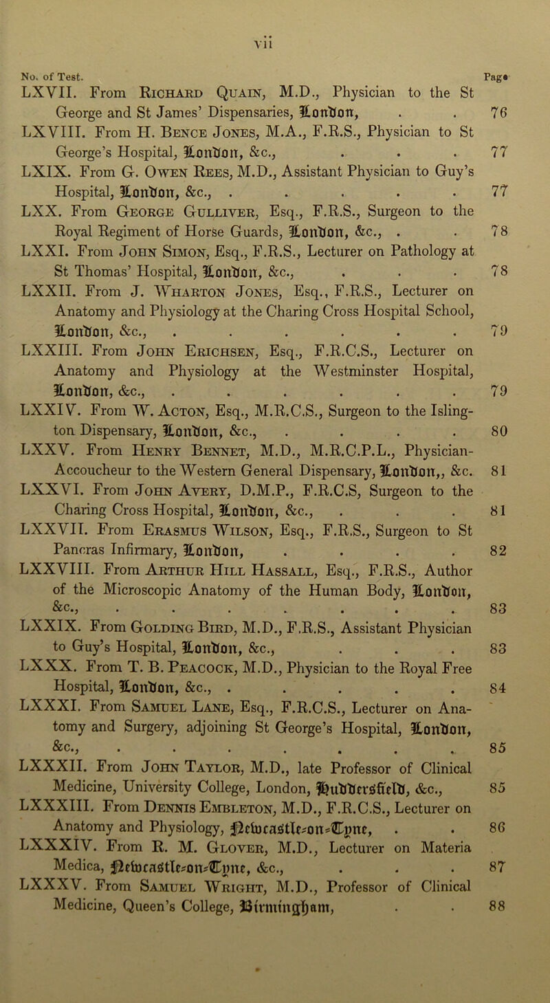 VH No. of Test. Pag* LXVII. From Richard Quain, M.D., Physician to the St George and St James’ Dispensaries, itonUon, . . 76 LXVIII. From FI. Bence Jones, M.A., F.R.S., Physician to St George’s Hospital, HontJon, &c., . . .77 LXIX. From G. Owen Rees, M.D., Assistant Physician to Guy’s Hospital, iHontJon, &c., . . . . .77 LXX. From George Gulliver, Esq., F.R.S., Surgeon to the Royal Regiment of Horse Guards, 3Lont(on, &c., . . 78 LXXI. From John Simon, Esq., F.R.S., Lecturer on Pathology at St Thomas’ Hospital, ICon'iJon, &c., . . .78 LXXII. From J. Wharton Jones, Esq., F.R.S., Lecturer on Anatomy and Physiology at the Charing Cross Hospital School, HontJoiT, &c., ...... 79 LXXIII. From John Erichsen, Esq., F.R.C.S., Lecturer on Anatomy and Physiology at the Westminster Hospital, HonUoit, &c., . . . . . .79 LXXIV. From W. Acton, Esq., M.R.C.S., Surgeon to the Isling- ton Dispensary, ftouKon, &c., . . . .80 LXXV. From Henry Bennet, M.D., M.R.C.P.L., Physician- Accoucheur to the Western General Dispensary, ICtintJim,, &c. 81 LXXVI. From John Avert, D.M.P., F.R.C.S, Surgeon to the Charing Cross Hospital, Hiintlon, &c., . . .81 LXXVIT. From Erasmus Wilson, Esq., F.R.S., Surgeon to St Pancras Infirmary, HoutJon, . . . .82 LXXVIII. From Arthur Hill Hassall, Esq., F.R.S., Author of the Microscopic Anatomy of the Human Body, UmitfciiT, .... ... 83 LXXIX. From Golding Bird, M.D., F.R.S., Assistant Physician to Guy’s Hospital, Uontfon, &c., . . .83 LXXX. From T. B. Peacock, M.D., Physician to the Royal Free Hospital, HmtUon, &c., . . . . .84 LXXXI. From Samuel Lane, Esq., F.R.C.S., Lecturer on Ana- tomy and Surgery, adjoining St George’s Hospital, HonUmt, &c., 85 LXXXH. From John Taylor, M.D., late Professor of Clinical Medicine, University College, London, &c., 85 LXXXHI, From Dennis Embleton, M.D., F.R.C.S., Lecturer on Anatomy and Physiology, . . 86 LXXXIV. From R. M. Glover, M.D., Lecturer on Materia Medica, i^etDca£itlc?oiDCi)nc, &c., . . .87 LXXXV. From Samuel Wright, M.D., Professor of Clinical Medicine, Queen’s College, JJu'mtngljam, 88