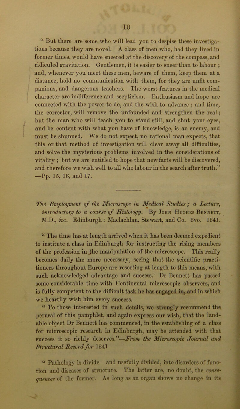 “ But there are some who will lead you to despise these investiga- tions because they are novel. A class of men who, had they lived in former times, would have sneered at the discovery of the compass, and ridiculed gravitation. Gentlemen, it is easier to sneer than to labour ; and, whenever you meet these men, beware of them, keep them at a distance, hold no communication with them, for they are unfit com- panions, and dangerous teachers. The worst features in the medical character are indifFerence and scepticism. Enthusiasm and hope are connected with the power to do, and the wish to advance ; and time, the corrector, will remove the unfounded and strengthen the real; but the man who will teach you to stand still, and shut your eyes, and be content with what you have of knowledge, is an enemy, and must be shunned. We do not expect, no rational man expects, that this or that method of investigation will clear away all difficulties, and solve the mysterious problems involved in the considerations of vitality ; but we are entitled to hope that new facts will be discovered, and therefore we wish well to all who labour in the search after truth.” —Pp. 15,16, and 17. The Employment of the Microscope in Medical Studies; a Lecture, introductory to a course of Histology. By John Hughes Bennett, M.D., &c. Edinburgh : Maclachlan, Stewart, and Co. 8vo. 1841. “ The time has at length arrived when it has been deemed expedient to institute a class in Edinburgh for instructing the rising members of the profession in Jhe manipulation of the microscope. This really becomes daily the more necessary, seeing that the scientific practi- tioners throughout Eiirope are resorting at length to tliis means, with such acknowledged advantage and success. Dr Bennett has passed some considerable time with Continental microscopic observers, and is fully competent to the difficult task he has engaged in, and in which we heartUy wish liim every success. “ To those interested in such details, we strongly recommend the perusal of this pamphlet, and again express our wish, that the laud- able object Dr Bennett has commenced, in the establishing of a class for microscopic research in Edinburgh, may be attended with that success it so richly deserves.”—Frotn the Microscopic Journal and Structural Record for 1841 “ Pathology is divide and usefully divided, into disorders of func- tion and diseases of structure. The latter are, no doubt, the conse- quences of the former. As long as an organ shows no change in its