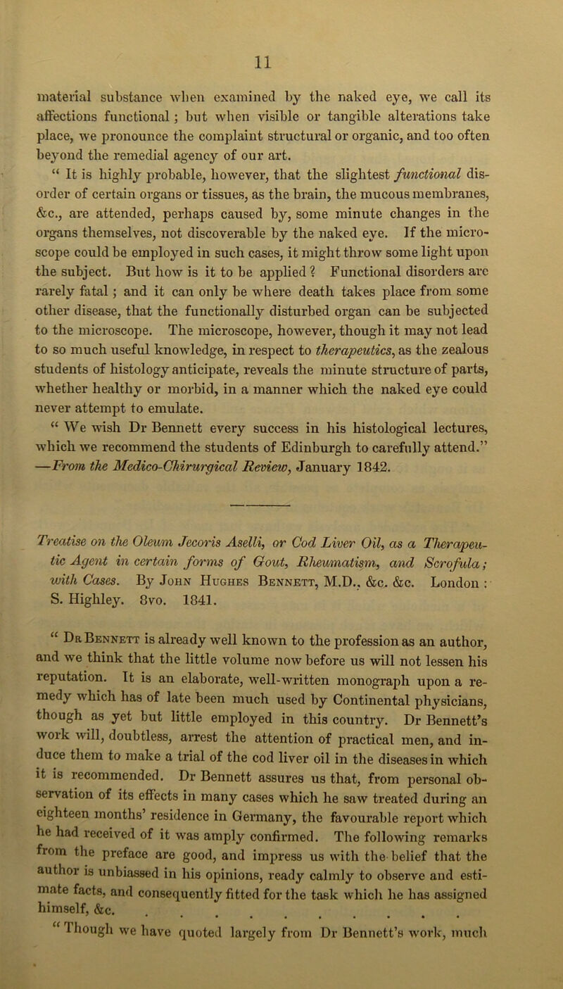 material substance when examined by the naked eye, we call its affections functional; but when visible or tangible alterations take place, we pronounce the complaint structural or organic, and too often beyond the remedial agency of our art. “ It is highly probable, however, that the slightest functional dis- order of certain organs or tissues, as the brain, the mucous membranes, &c., are attended, perhaps caused by, some minute changes in the organs themselves, not discoverable by the naked eye. If the micro- scope could be employed in such cases, it might throw some light upon the subject. But how is it to be applied ? Functional disorders arc rarely fatal; and it can only be where death takes place fi’om some other disease, that the functionally disturbed organ can be subjected to the microscope. The microscope, however, though it may not lead to so much useful knowledge, in respect to therapeutics^ as the zealous students of histology anticipate, reveals the minute structure of parts, whether healthy or morbid, in a manner which the naked eye could never attempt to emulate. “ We wish Dr Bennett every success in his histological lectures, which we recommend the students of Edinburgh to carefully attend.” —From the Medico-Ghirurpical Review, January 1842. Treatise on the Oleum Jecoris Aselli, or Cod Liver Oil, as a Therapeu- tic Agent in certain forms of Gout, Rheumatism, and Scrofula; with Cases. By John Hughes Bennett, M.D.. &c. &c. London : S. Highley. 8vo. 1841. “ Dr Bennett is already well known to the profession as an author, and we think that the little volume now before us will not lessen his reputation. It is an elaborate, well-written monograph upon a re- medy which has of late been much used by Continental physicians, though as yet but little employed in this country. Dr Bennett’s work will, doubtless, arrest the attention of practical men, and in- duce them to make a trial of the cod liver oil in the diseases in which it is recommended. Dr Bennett assures us that, from personal ob- servation of its effects in many cases which he saw treated during an eighteen months’ residence in Gei’many, the favourable report which he had received of it was amply confirmed. The following remarks from the preface are good, and impress us with the belief that the author is unbiassed in his opinions, ready calmly to observe and esti- mate facts, and consequently fitted for the task whiclr he has assigned himself, &c. *•••••••*■ ‘ Though we have quoted largely from Dr Bennett’s work, much