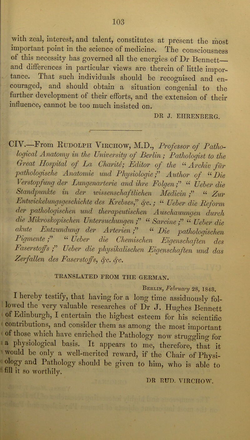 -with zeal, interest, and talent, constitutes at present the most important point in the science of medicine. The consciousness of this necessity has governed all the energies of Dr Bennett and differences in particular views are therein of little impor- 1 tance. That such individuals should be recognised and en- couraged, and should obtain a situation congenial to the further development of their efforts, and the extension of their influence, cannot be too much insisted on. DR J. EHRENBERG. CIV.—From Rudolph Virchow, M.D., Professor of Patho- logical Anatomy in the University of Berlin; Pathologist to the Great Hospital of La ChariU; Editor of the “ Archiv fur pathologische Anatomic und Physiologic f Author of “ Die Verstopfung der Lungenarterie and Hire Folgen“ Ueher die Standpunkte in der wissenschaftlichen MedicinZur Entwickelungsgeschichte des Krebsesf ^c.; “ Ueber die Refoinn der pathologischen und therapeutischen Auschauungen durch die Mikroskopischen Untersuchungen“ Sarcine f “ Ueber die akute Entzundung der ArterienDie pathologischen Pigmente“ Ueber die Chemischen Eigenschaften des Faserstoffs Ueber die physikalischen Eigenschaften und das Zerfallen des Faserstoffs, ^c. ^c. TRANSLATED FROM THE GERMAN. Berlin, February 28, 1848. I hereby testify, that having for a long time assiduously fol- lowed the very valuable researches of Dr J. Hughes Bennett of Edinburgh, I entertain the highest esteem for his scientific contributions, and consider them as among the most Important of those which have enriched the Pathology now strugglincr for • a physiological basis. It appears to me, therefor^^that it would be only a well-merited reward, if the Chair of Physi- ology and Pathology should be given to him, who is able to ' fill it so worthily. DR BUD. VIRCHOW.