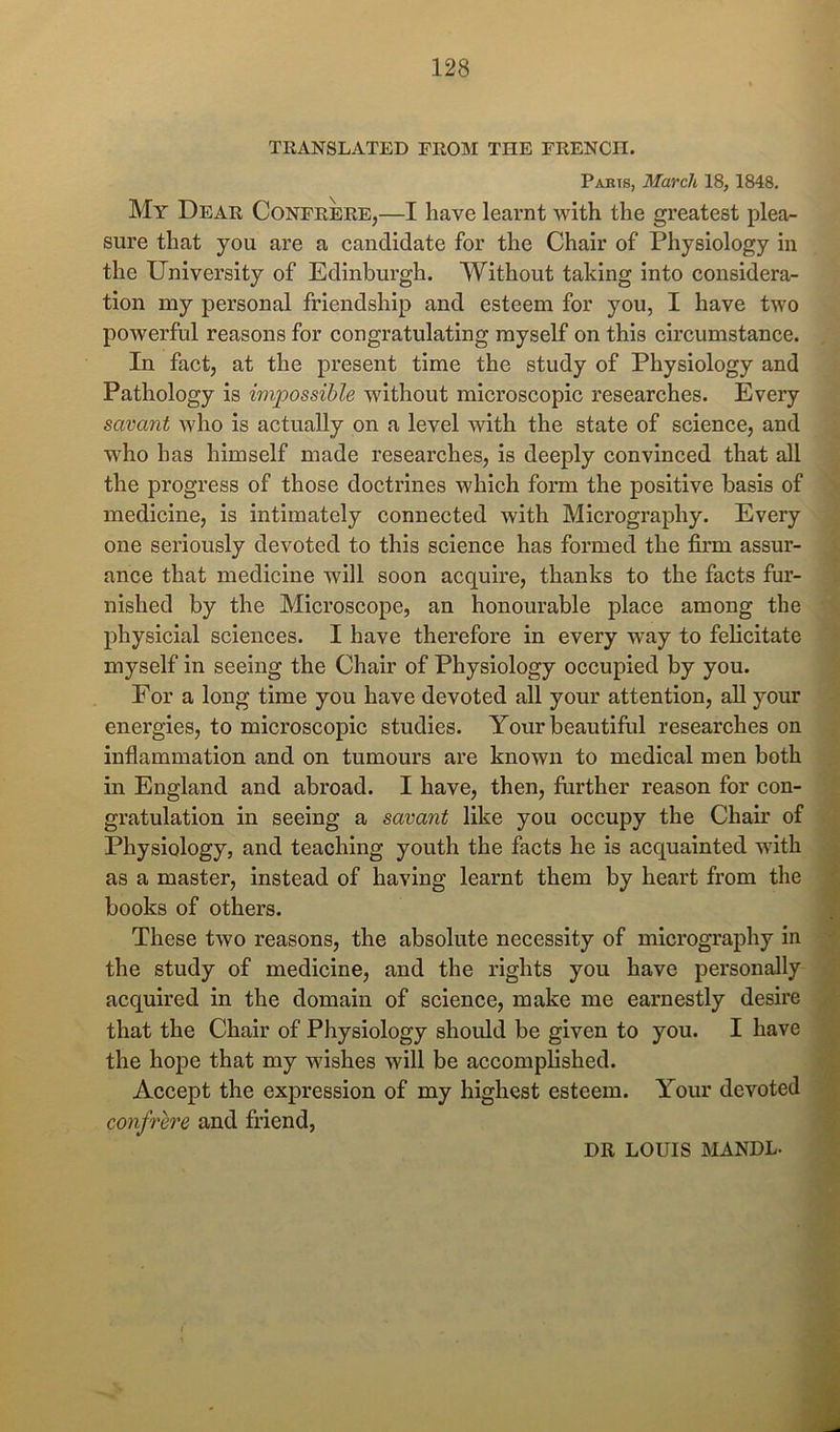 TRANSLATED FROM THE FRENCH. Parts, March 18, 1848. My Dear Confrere,—I have learnt with the greatest plea- sure that you are a candidate for the Chair of Physiology in the University of Edinburgh. Without taking into considera- tion my personal friendship and esteem for you, I have two powerful reasons for congratulating myself on this circumstance. In fact, at the present time the study of Physiology and Pathology is impossible without microscopic researches. Every savant who is actually on a level with the state of science, and who has himself made researches, is deeply convinced that all the progress of those doctrines which form the positive basis of medicine, is intimately connected with Micrography. Every one seriously devoted to this science has formed the firm assur- ance that medicine will soon acquire, thanks to the facts fur- nished by the Microscope, an honourable place among the physicial sciences. I have therefore in every way to felicitate myself in seeing the Chair of Physiology occupied by you. For a long time you have devoted all your attention, all your energies, to microscopic studies. Your beautiful researches on inflammation and on tumours are known to medical men both in England and abroad. I have, then, further reason for con- gratulation in seeing a savant like you occupy the Chau’ of Physiology, and teaching youth the facts he is acquainted with as a master, instead of having learnt them by heart from the books of others. These two reasons, the absolute necessity of micrography in the study of medicine, and the rights you have personally acquired in the domain of science, make me earnestly desire that the Chair of Physiology should be given to you. I have the hope that my wishes will be accomplished. Accept the expression of my highest esteem. Your devoted confrere and friend, DR LOUIS MANDL.