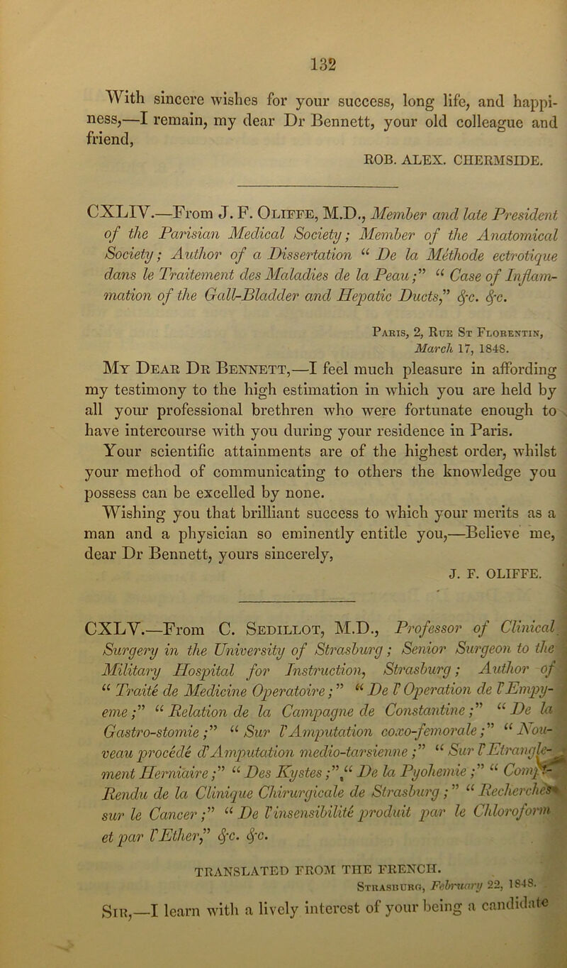 With sincere wishes for your success, long life, and happi- ness,—I remain, my dear Dr Bennett, your old colleague and friend, ROB. ALEX. CHERMSIDE. CXLIV.—From J. F. Oliffe, M.D., Member and late President of the Parisian Medical Society; Member of the Anatomical Society; Author of a Dissertation “ De la Methode ectrotique dans le Traitement des Maladies de la Peau-f “ Case of Inflam- mation of the Gall-Bladder and Hepatic Ducts f ^-c. Paris, 2, Rue St Flobentin, March 17, 1848. My Dear Dr Bennett,—I feel much pleasure in affording my testimony to the high estimation in which you are held by all your professional brethren who were fortunate enough to have intercourse with you during your residence in Paris. Your scientific attainments are of the highest order, whilst your method of communicating to others the knowledge you possess can be excelled by none. Wishing you that brilliant success to which your merits as a man and a physician so eminently entitle you,—Believe me, dear Dr Bennett, yours sincerely, J. F. OLIFFE. CXLV.—From C. Sedillot, M.D., Professor of Clinical Surgery in the University of Strasburg; Senior Surgeon to the Military Hospital for Instruction, Strasburg; Author of “ Traite de Medicine Operatowe; ” ‘‘ De V Operation de VBmpy- eme'A “ Relation de la Campagne de Constantine'f “De la Gastro-stomie f' Sur V Amputation coxo-femorale'A Aou- veau procede diAmputation medio-tarsienne“ Sur VEtrangh- ment Herniaire“ Des KystesDe la Pyohemie“ ComH- Rendu de la Clinique Chirurgicale de Strasburg; ” “ Rechcrclies* sur le Cancer'A “ De Vinsensibilite produit par le Chloroform et par VEtherf (^x. TRANSLATED FROIM THE FRENCH. STUASBDRa, Fehrxiary 22, 1848. Sir,—I learn with a lively interest of your being a candidate