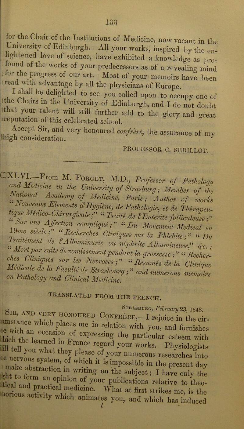 for the Chair of the Institutions of Medicine, now vacant in the Lniversitj of Edinburgh. All your works, inspired by the en- hghtened love of science, have exhibited a knowledge as pro- found of the works of your predecessors as of a revealing mind ;for the progress of our art. Most of your memoirs have been [iread with advantage by all the physicians of Europe. : I shall be delighted to see you called upon to occupy one of i^the Chairs in the University of Edinburgh, and I do not doubt :that your talent will still further add to the glory and great jireputation of this celebrated school. , ^ Accept Sir, and very honoured confrere, the assurance of my niigh consideration. PROFESSOR C. SEDILLOT. U,;T- of PotUloyy and Uedmne in the University of Strashurg; Member of the Rational Academy of Medkine, Paris; Author of worts <^0 Pathologic, et de Thirapeu. tiqmMidieo-ChirurgicaU;” “ Traiti de TEnterite follieuhim-d’ f^tme -AfccUon eompligui;” “Eu Movement Medical en \%ie skcU; “Rechcrches Cliniques sur la Phlehite“ft, Traitement de CAlbummurie ou niphrite Albummeuse,” &e. ■ ^lortjpar suite de vomissementpendant la grossesseRecher- Necroses;” Clinique Fpmde Strasbourg;” and numerous memoirs on Pathology and Clinical Medicine. TRANSLATED FROM THE FRENCH. Qrr. ®™asbueg, Fe6rwa?-y 23, 1848. biR, AND VERY HONOURED CONFRERE,—I rejoice in the cir a!ich the lnr the particular esteem with ull t„II ' your works. Physioloo-ists you what they please of your numerous researchesinto maklTrl-”’ ■ - the present ■Xtt ff ™ I ''<0 only the ' deal and n y° publications relative to theo- . deal and practical medicine. What at first strikes me, is the orious .activity which animates you, and which has induced 1/ *