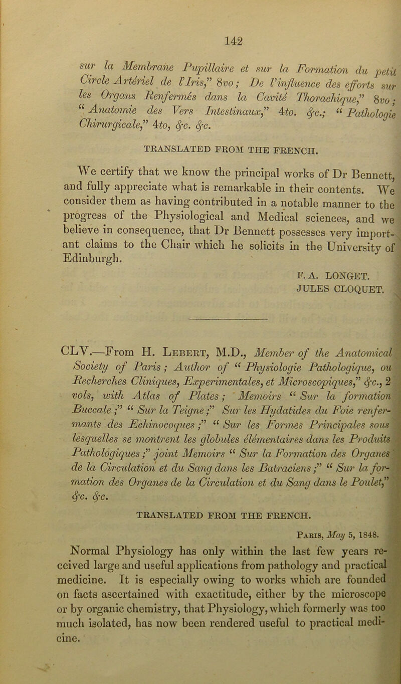 sur la Membrane Pupillaire et sur la Formation du petit Circle ArUriel de Plris,” 8vo; De Vinfluence des efforts sur les Organs Renfermes dans la CavitS Thorachique” 8vo; “ Anatomic des Vers Intestinauxfl 4to. ^c.; “ Ratltologie Chirurgicalefl 4to, ^c. ^c. TEANSLATED FEOM THE FKENCH. We certify that we know the principal works of Dr Bennett, and fully appreciate what is remarkable in their contents. We consider them as having contributed in a notable manner to the progress of the Physiological and Medical sciences, and we •; believe in consecjuence, that Dr Bennett possesses very import-.i ant claims to the Chair which he solicits in the University of ^ Edinburgh. j F. A. LONGET. f JULES CLOQUET. | CLV.—From H. Lebert, M.D., Alemher of the Anatomical^ Society of Paris; Author of “ Physiologic Pathologique, ou | Recherches Cliniques, Experimentales, et Microscopiquesf ^c., 2 i vols, with Atlas of Plates; 'Memoirs “Sur la formation^ Buccale“ Sur la TeigneSitr les Hydatides du Foie renfer-M mants des Echinocoques“ Sur les Formes Principales sous ■ lesquelles se montrent les globules MSmentaires dans les ProdidtsM Pathologiquesjoint Memoirs “ Sur la Formation des Organes^k de la Circulation et du Sang dans les Batraciens“ Sur la for-m mation des Organes de la Circidation et du Sang dans le PouletfJ^ TRANSLATED FROM THE FRENCH. 9 Pakis, May 5, 1848. 9 Normal Physiology has only within the last few years re-9 ceived large and useful applications from pathology and practical® medicine. It is especially owing to works which are foundedW on facts ascertained Avith exactitude, either by the microscopj^p or by organic chemistry, that Physiology, Avhich formerly was to(^t much isolated, has now been rendered useful to practical mcdi-^B cine.