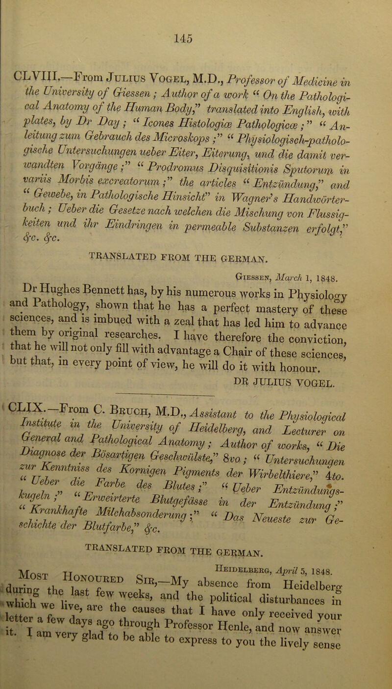 CLVm.—From Julius Vogel, M.D., Professor of Medicine in the University of Giessen; Author of a work On the Pathologi- cal Anatomy of the Human Bodyf translated into English, loith plates, by Dr Day; leones Histologice Pathologicce; ” An- leitung zwn Gebrauch des Microskops“ Physiologisclb-patholo- gische Untersuchungen ueber Eiter, Eiterung, und die damit ver- ivandten VorgdngeProdromus Disquisitionis Sputorum in vaiiis Morbis excreatorum the articles Entzundungf and Gewehe, in Pathologische HmsichP in Wagner^s Handworter- buch; Ueber die Gesetze nach welchen die Mischung von Fhussig- keiten und ihr Eindringen in permeable Substanzen erfolgtf Sfc. ^c. TRANSLATED FROM THE GERMAN. Giessen, March 1, 1848. Dr Hughes Bennett has, by his numerous works in Physiolpo-y and Pathology, shown that he has a perfect mastery of the'se sciences, and is imbued with a zeal that has led him to advance them by original researches. I have therefore the conviction, that he will not only fill with advantage a Chair of these sciences, but that, m every point of view, he will do it with honour. DR JULIUS VOGEL. CLIX -From C. Beuch, M.D., Aedelant to tU Phymhgiml Imttm m the Umverdty of Heidelherg, and Leeturl on eneval and Pathological Anatomy; Author of works, “ Die Geschwithte,” Svo; “ Untersuchungen ur Kenntnus lUs Kormgen Pigments der Wirhelthieref Ito. kmdZ” a/ , “Veher Entzunduitgs- Kr ’u /TTf f Blutgefasse in der Entzundung f Krankhafte michabsondsrung« Das Neueste zur Ge- schichte der Blutfarhef ^c. TRANSLATED FROM THE GERMAN. TJ^ r. Heidelberg, 5, 1848. du^na the SiK,-My absence from Heidelberg which we Lr ‘I’® political disturbances in Which we live, are the causes that I have only received vour letter a few days ago throngh Professor Henle, aLd Z answm ery glad to be able to express to you the lively sense