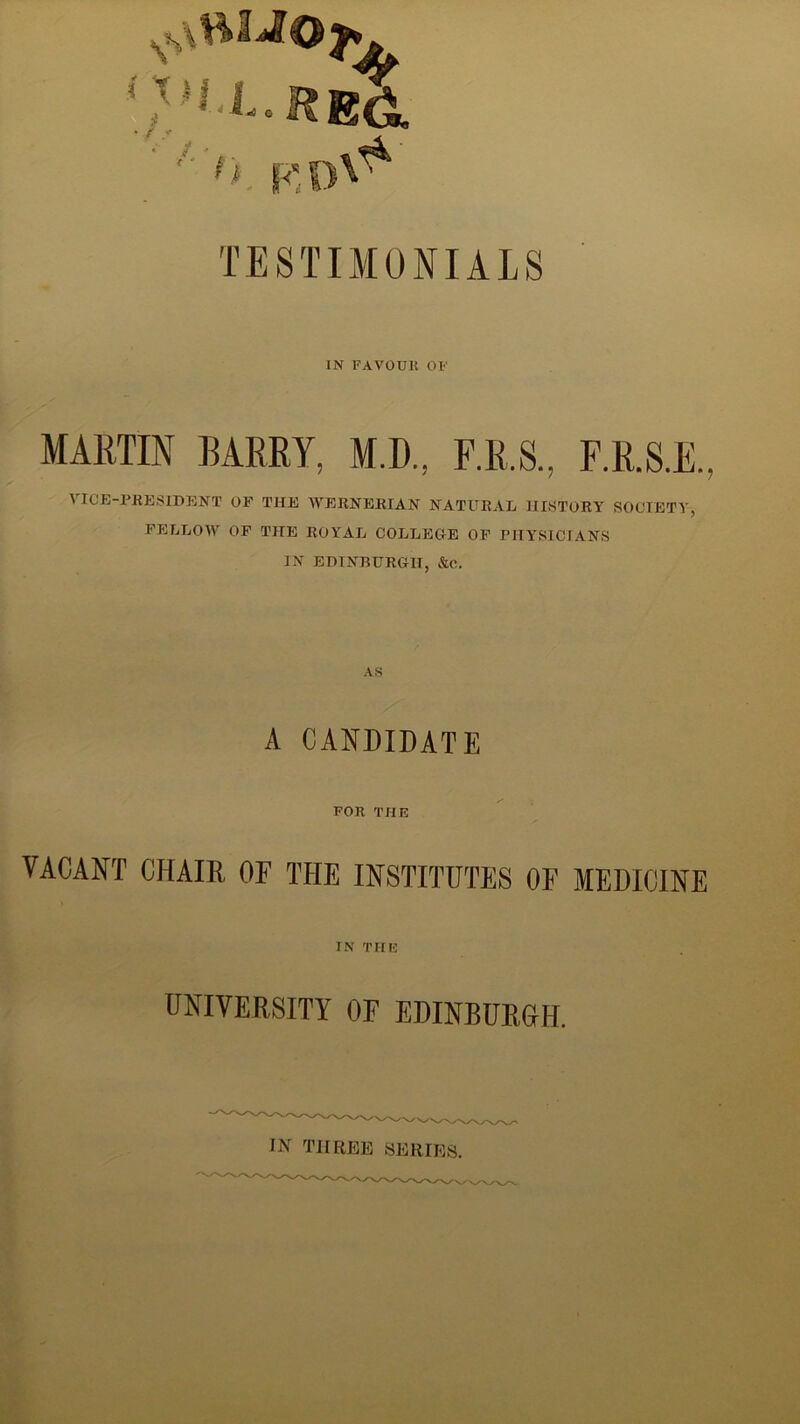 {REG. - *. '> f TESTIMONIALS IN FAVOUR OF MARTIN BARRY, M.D, F.R.S., F.R.S.E. VICE-PRESIDENT OF THE WERNERIAN NATURAL HISTORY SOCIETY, FELLOW OF THE ROYAL COLLEGE OF PHYSICIANS IN EDINBURGH, &c. AS A CANDIDATE FOR THE VACANT CHAIR OF THE INSTITUTES OF MEDICINE IN THE UNIVERSITY OF EDINBURGH. IN THREE SERIES. ✓v