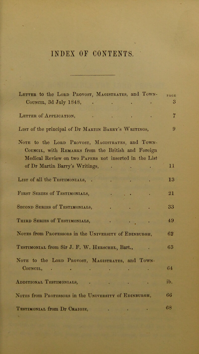 INDEX OF CONTENTS. Letter to the Lord Provost, Magistrates, and Town- paqe Council, 3d July 1848, .... 3 Letter of Application, .... 7 List of the principal of Dr Martin Barry’s Writings, 9 Note to the Lord Provost, Magistrates, and Town- Council, with Remarks from the British and Foreign Medical Review on two Papers not inserted in the List of Dr Martin Barry’s Writings, . . . 11 List of all the Testimonials, .... 13 First Series of Testimonials, . . . . 21 Second Series of Testimonials, ... 33 Third Series of Testimonials, ... 49 Notes from Propessors in the University of Edinburgh, 62 Testimonial from Sir J. F. W. Herschel, Bart., . 63 Note to the Lord Provost, Magistrates, and Town- Council, ...... 64. Additional Testimonials, . . . . ib. Notes from Professors in the University of Edinburgh, 66 Testimonial from Dr Craigie, ... 68
